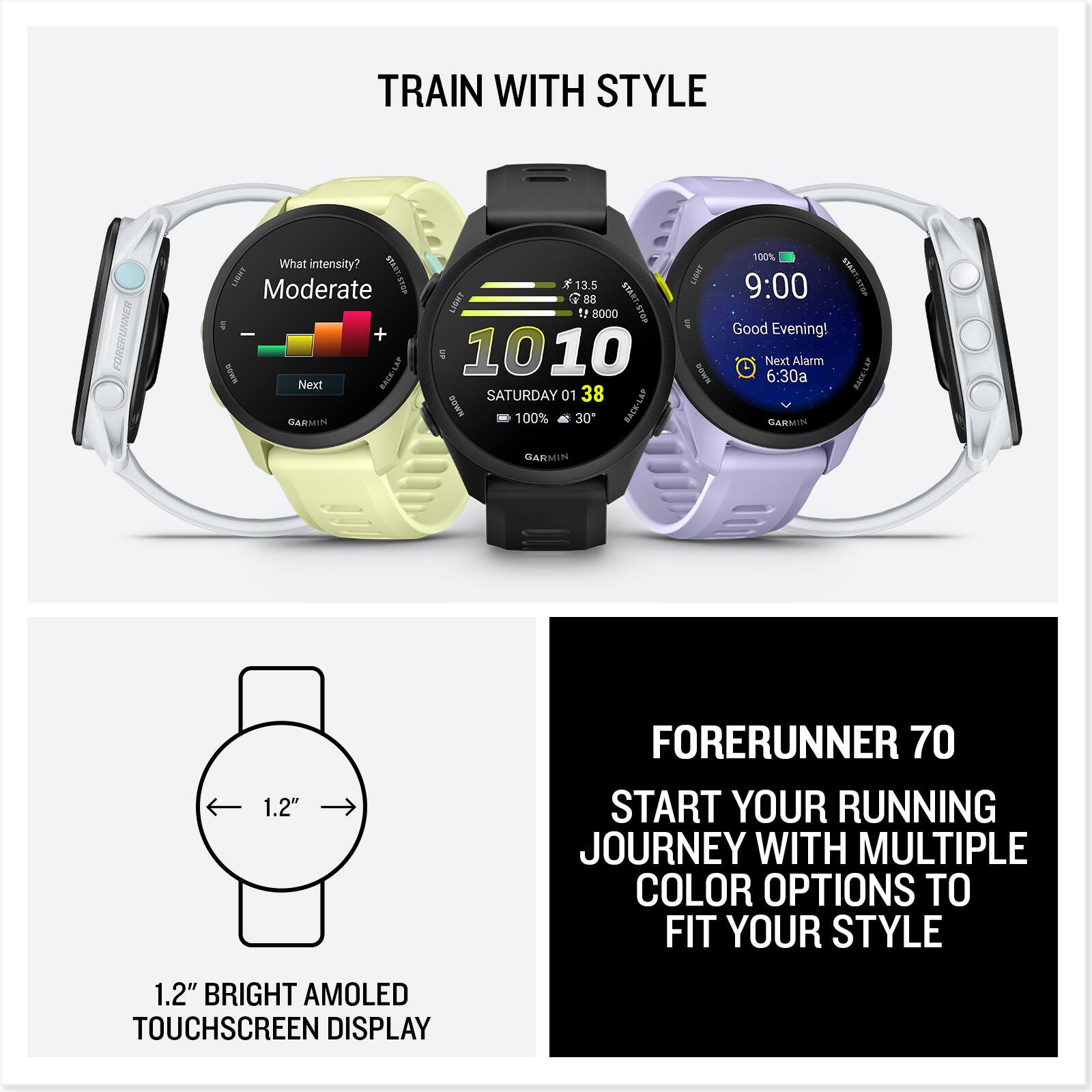 TRAIN WITH STYLE

FORERUNNER

What intensity?  
Moderate

Next

BASR-LAP  
GARMIN  
13.5  
LIBHT  
B8  
1 000  
10:010  
SATURDAY 01  
38  
KADO  
100%  
30"  
RACK/LAP  
UBRT  
KN  
100%  
STRAT  
9:00  
Good Evening!  
Next Alarm 6:30a  
GARMIN  
GARMIN  
1.2"  
FORERUNNER 70  
START YOUR RUNNING JOURNEY WITH MULTIPLE COLOR OPTIONS TO FIT YOUR STYLE  
1.2" BRIGHT AMOLED TOUCHSCREEN DISPLAY