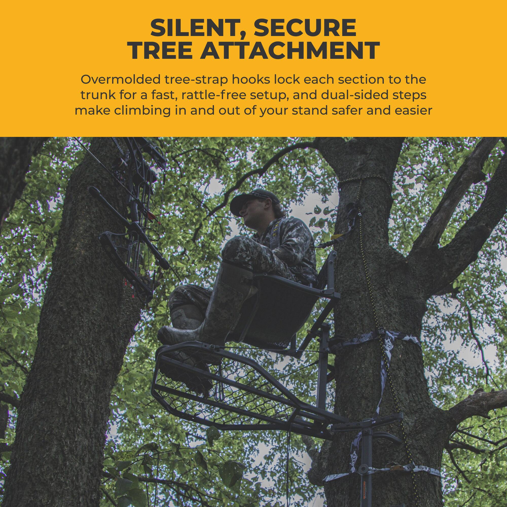 SILENT, SECURE TREE ATTACHMENT

Overmolded tree-strap hooks lock each section to the trunk for a fast, rattle-free setup, and dual-sided steps make climbing in and out of your stand safer and easier