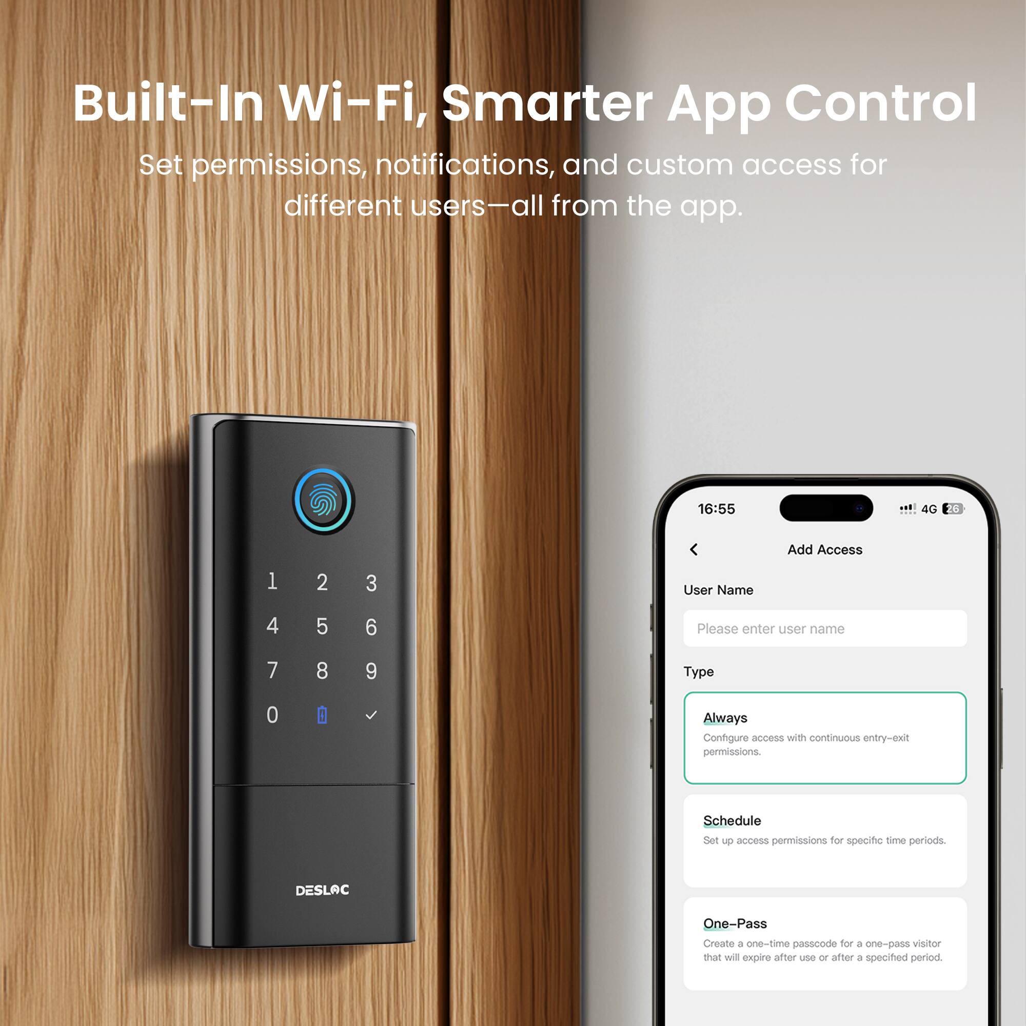 Built-In Wi-Fi, Smarter App Control

Set permissions, notifications, and custom access for different users—all from the app.

Add Access

User Name
Please enter user name

Type
- Always: Configure access with continuous entry-exit permissions.
- Schedule: Set access permissions for specific time periods.
- One-Pass: Create a one-time passcode for a one-pass visitor that will expire after use or after a specified period.