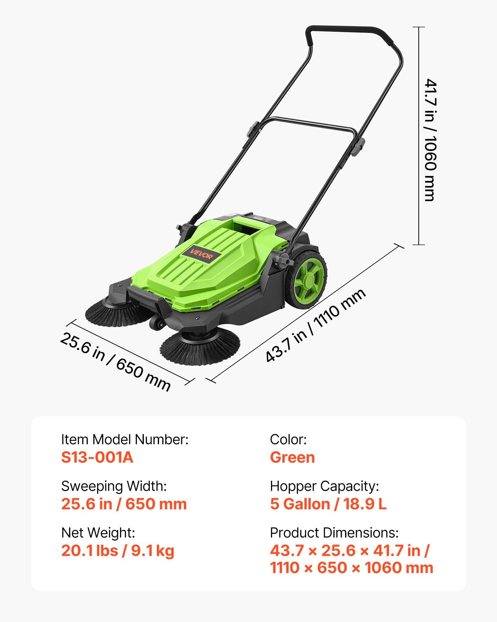 41.7 in / 1060 mm  
VEVOR  
25.6 in / 650 mm  
43.7 in / 1110 mm  

Item Model Number: S13-001A  
Color: Green  
Sweeping Width: 25.6 in / 650 mm  
Hopper Capacity: 5 Gallon / 18.9 L  
Net Weight: 20.1 lbs / 9.1 kg  
Product Dimensions: 43.7 x 25.6 x 41.7 in / 1110 x 650 x 1060 mm