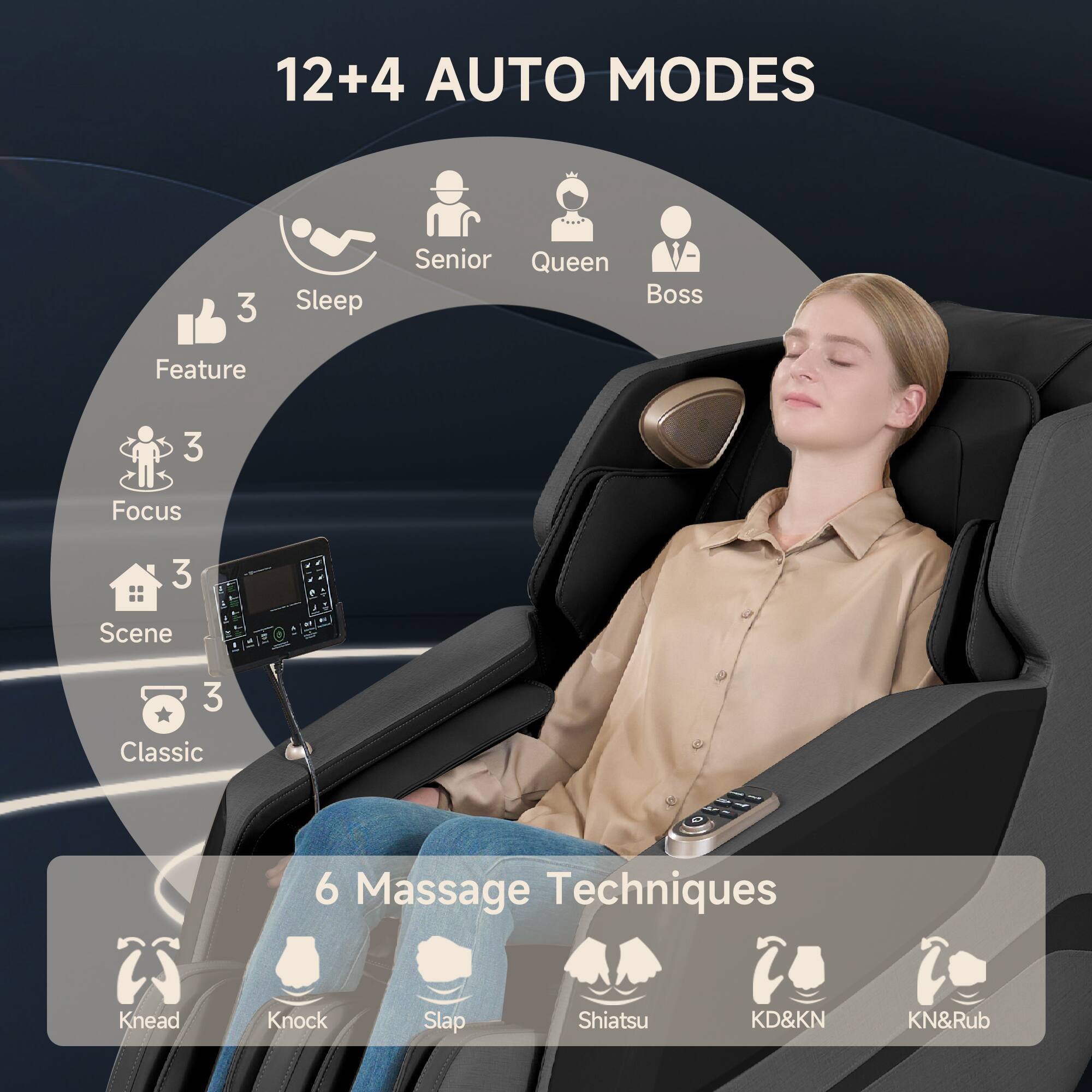 12+4 AUTO MODES

- Senior
- Queen
- Boss

3 Sleep
3 Feature
3 Focus
3 Scene
3 Classic

6 Massage Techniques
- Knead
- Knock
- Slap
- Shiatsu
- KD&KN
- KN&Rub