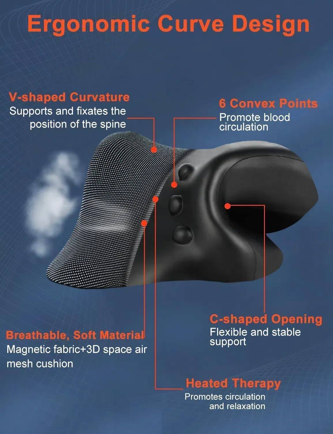 Ergonomic Curve Design

- V-shaped Curvature
  - Supports and fixates the position of the spine

- 6 Convex Points
  - Promote blood circulation

- Breathable, Soft Material
  - Magnetic fabric + 3D space air mesh cushion

- C-shaped Opening
  - Flexible and stable support

- Heated Therapy
  - Promotes circulation and relaxation