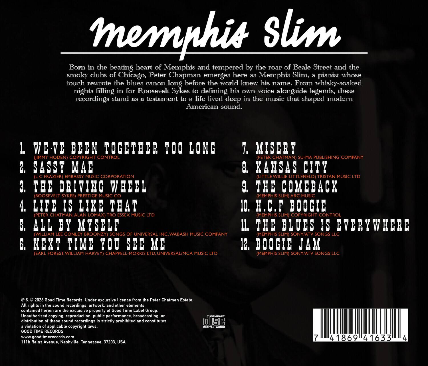 Memphis Slim

Born in the beating heart of Memphis and tempered by the roar of Beale Street and the smoky clubs of Chicago, Peter Chapman emerges here as Memphis Slim, a pianist whose touch rewrote the blues canon long before the world knew his name. From whisky-soaked nights filling in for Roosevelt Sykes to defining his own voice alongside legends, these recordings stand as a testament to a life lived deep in the music that shaped modern American sound.

1. WE'VE BEEN TOGETHER TOO LONG (JIMMY HODEN) COPYRIGHT CONTROL
2. SASSY MAE (C. FRAZIER) EMBASSY MUSIC CORPORATION
3. THE DRIVING WHEEL (ROOSEVELT SYKES) PRESTIGE MUSIC CO
4. LIFE IS LIKE THAT (PETER CHATMAN, ALAN LOMAX) MUSIC LTD
5. ALL BY MYSELF (WILLIAM LEE CONLEY BROONZY) SONGS OF UNIVERSAL INC., WABASH MUSIC COMPANY
6. NEXT TIME YOU SEE ME (EARL FOREST, WILLIAM HARVEY) CHAPPELL-MORRIS LTD, UNIVERSAL/MCA MUSIC LTD
7. MISERY (PETER