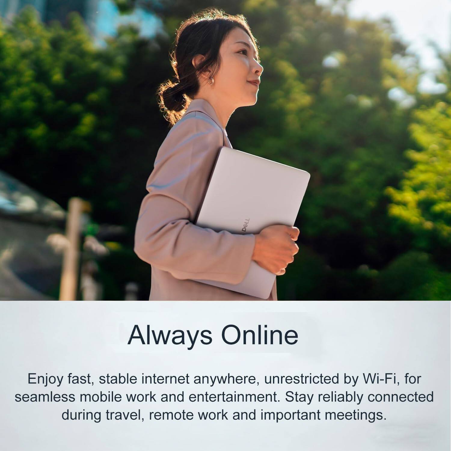 Always Online

Enjoy fast, stable internet anywhere, unrestricted by Wi-Fi, for seamless mobile work and entertainment. Stay reliably connected during travel, remote work and important meetings.