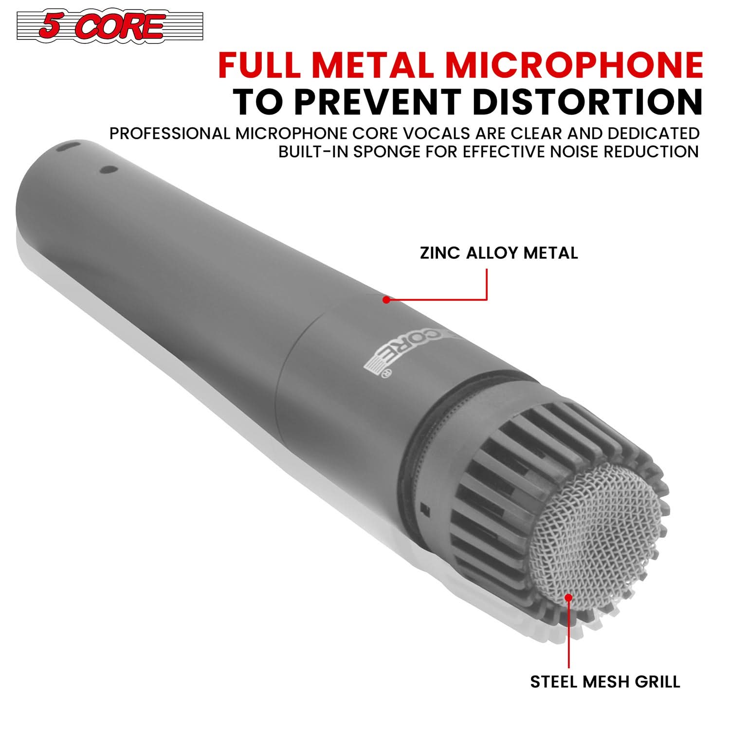 5 CORE

FULL METAL MICROPHONE TO PREVENT DISTORTION

PROFESSIONAL MICROPHONE CORE VOCALS ARE CLEAR AND DEDICATED BUILT-IN SPONGE FOR EFFECTIVE NOISE REDUCTION

ZINC ALLOY METAL

STEEL MESH GRILL