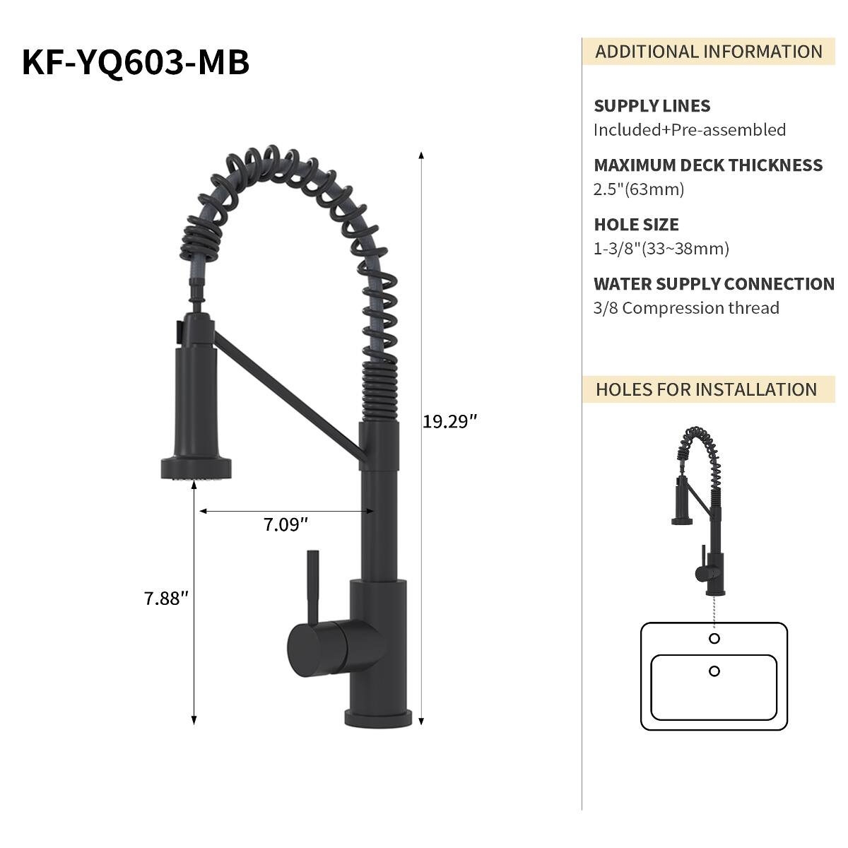 KF-YQ603-MB

ADDITIONAL INFORMATION
SUPPLY LINES Included+Pre-assembled
MAXIMUM DECK THICKNESS 2.5" (63mm)
HOLE SIZE 1-3/8" (33~38mm)
WATER SUPPLY CONNECTION 3/8 Compression thread
HOLES FOR INSTALLATION
19.29"
7.09"
7.88"