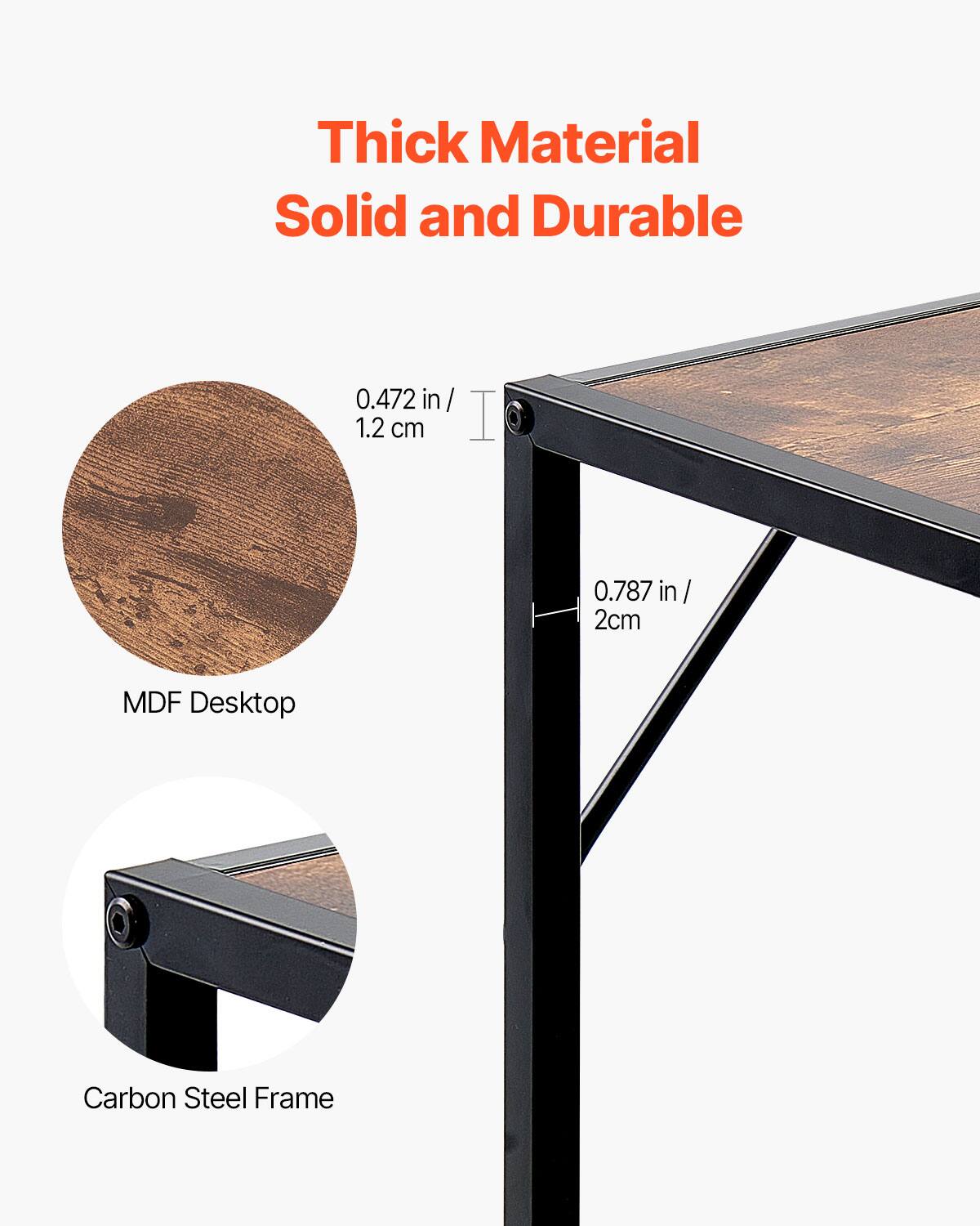 Thick Material  
Solid and Durable  

MDF Desktop  
0.472 in / 1.2 cm  

Carbon Steel Frame  
0.787 in / 2 cm