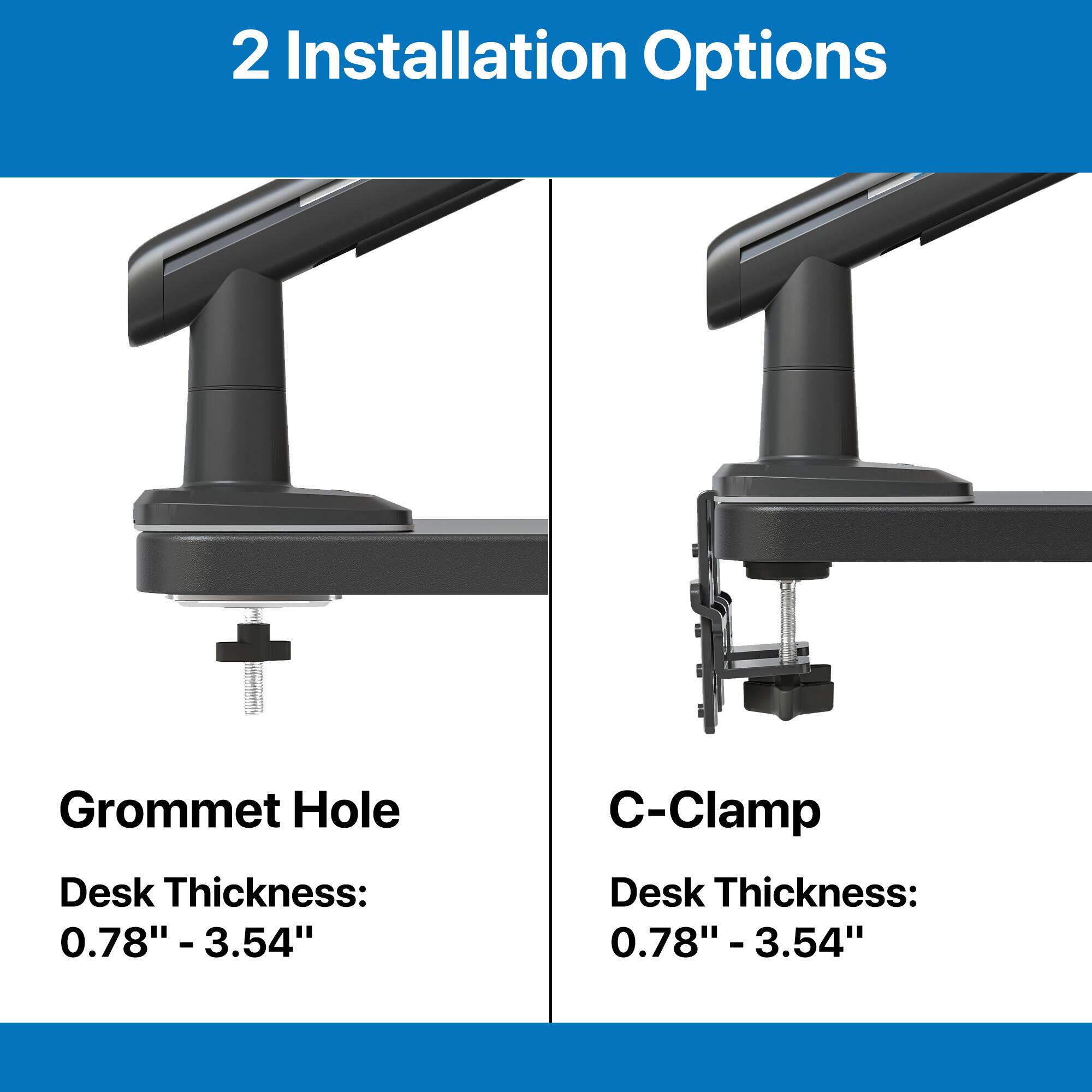 2 Installation Options:

1. Grommet Hole: Desk Thickness: 0.78" - 3.54"
2. C-Clamp: Desk Thickness: 0.78" - 3.54"