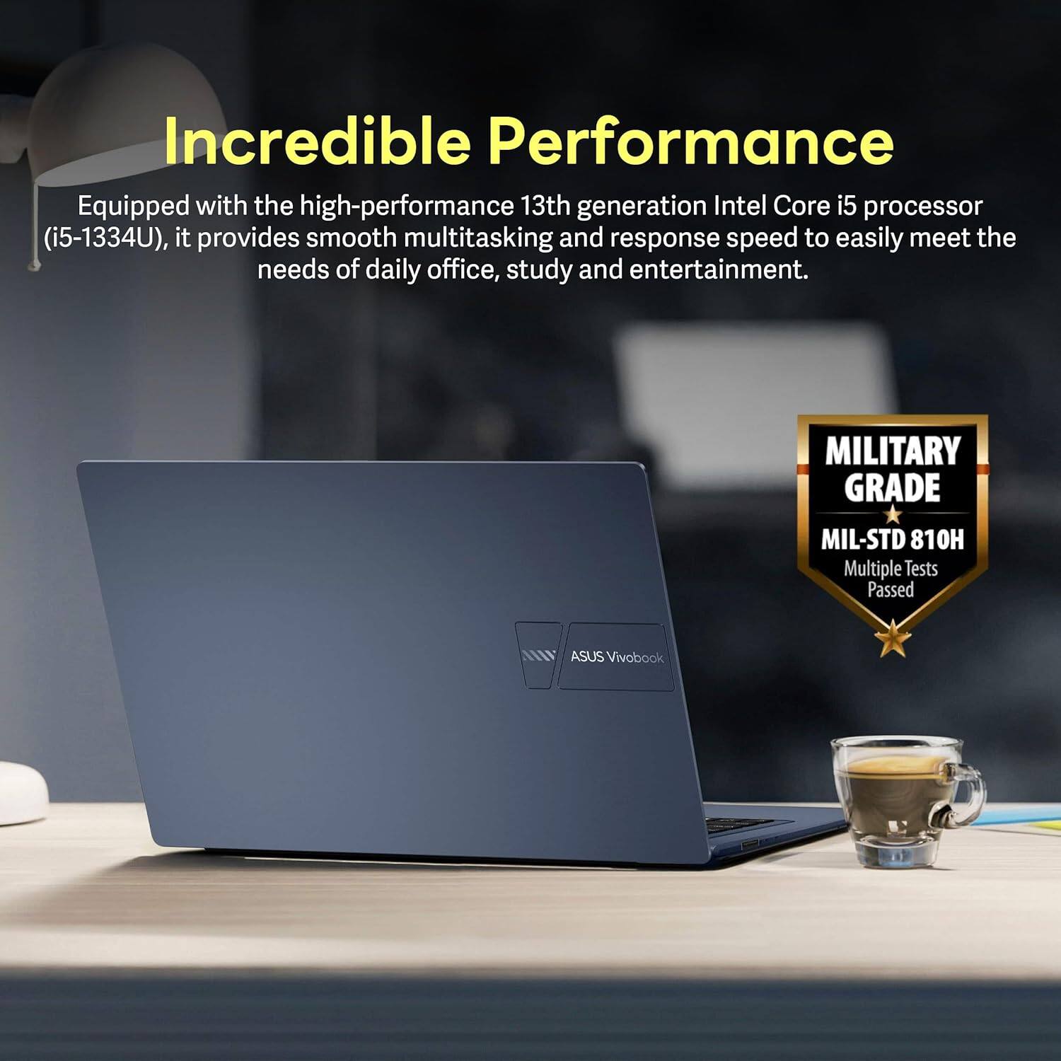 Incredible Performance

Equipped with the high-performance 13th generation Intel Core i5 processor (i5-1334U), it provides smooth multitasking and response speed to easily meet the needs of daily office, study and entertainment.

MILITARY GRADE
MIL-STD 810H
Multiple Tests Passed

ASUS Vivobook