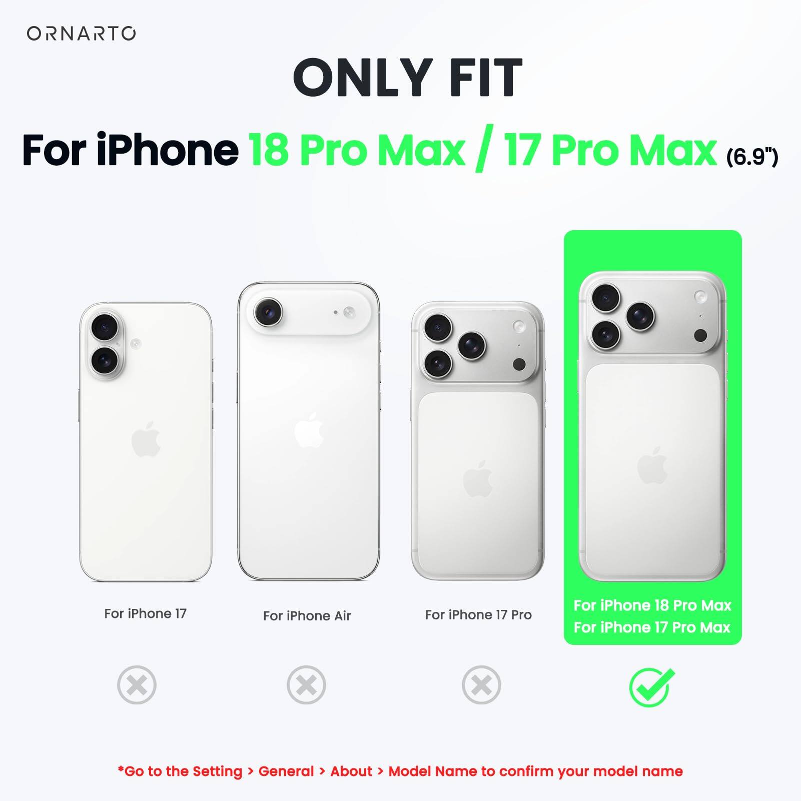 ONLY FIT  
For iPhone 18 Pro Max / 17 Pro Max (6.9")  

For iPhone 17  
For iPhone Air  
For iPhone 17 Pro  
For iPhone 18 Pro Max  
For iPhone 17 Pro Max  

*Go to the Setting > General > About > Model Name to confirm your model name