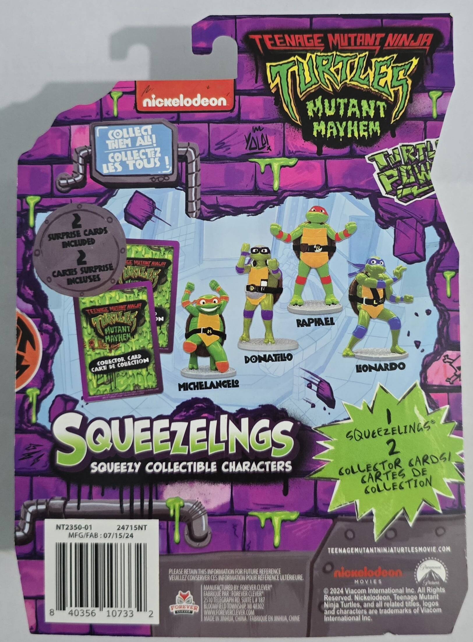 TEENAGE MUTANT NINJA TURTLES MUTANT MAYHEM TURTLES PAW SQUEEZELINGS 2 SQUEEZY COLLECTIBLE CHARACTERS COLLECTOR CARDS / CARTES DE COLLECTION

nickelodeon

COLLECT THEM ALL! COLLECTEZ TOUS!

2 SURPRISE CARDS INCLUDED / 2 CARTES SURPRISE INCLUSES

DONATELLO, RAPHAEL, MICHELANGELO, LONARDO

TEENAGEMUTANTNINJATURTLESMOVIE.COM

PLEASE RETAIN THIS INFORMATION FOR FUTURE REFERENCE / VEUILLEZ CONSERVER CES INFORMATIONS POUR UNE FUTURE REFERENCE

MANUFACTURED BY FOREVER CLEVER* / FABRIQUE PAR FOREVER CLEVER*

TELEGRAPH KO SUNTE 187 FOREVER BLOOMFIELD TOWNSHIP NJ USA

MADE IN CHINA / FABRIQUE EN CHINE

nickelodeon MOVIE 2024

Viacom International Inc. All Rights Reserved. Nickelodeon, Teenage Mutant Ninja Turtles, and all related titles, logos and characters are trademarks of Viacom International Inc.