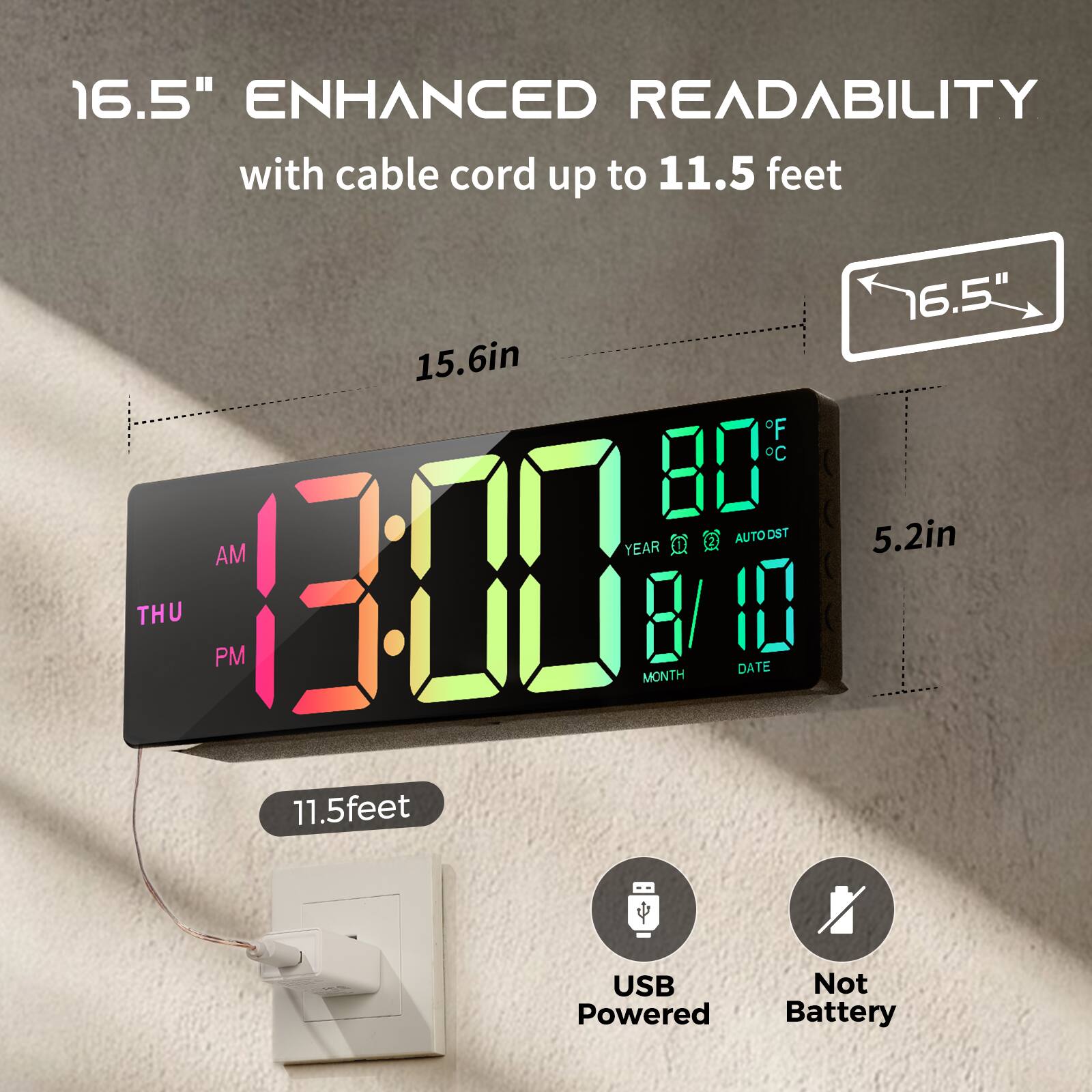 16.5" ENHANCED READABILITY  
with cable cord up to 11.5 feet  

15.6in  
5.2in  

13:00  
AM  
THU  
PM  

80°F  
80°C  

YEAR  
MONTH  
8/10  
DATE  

11.5feet  

USB Powered  
Not Battery