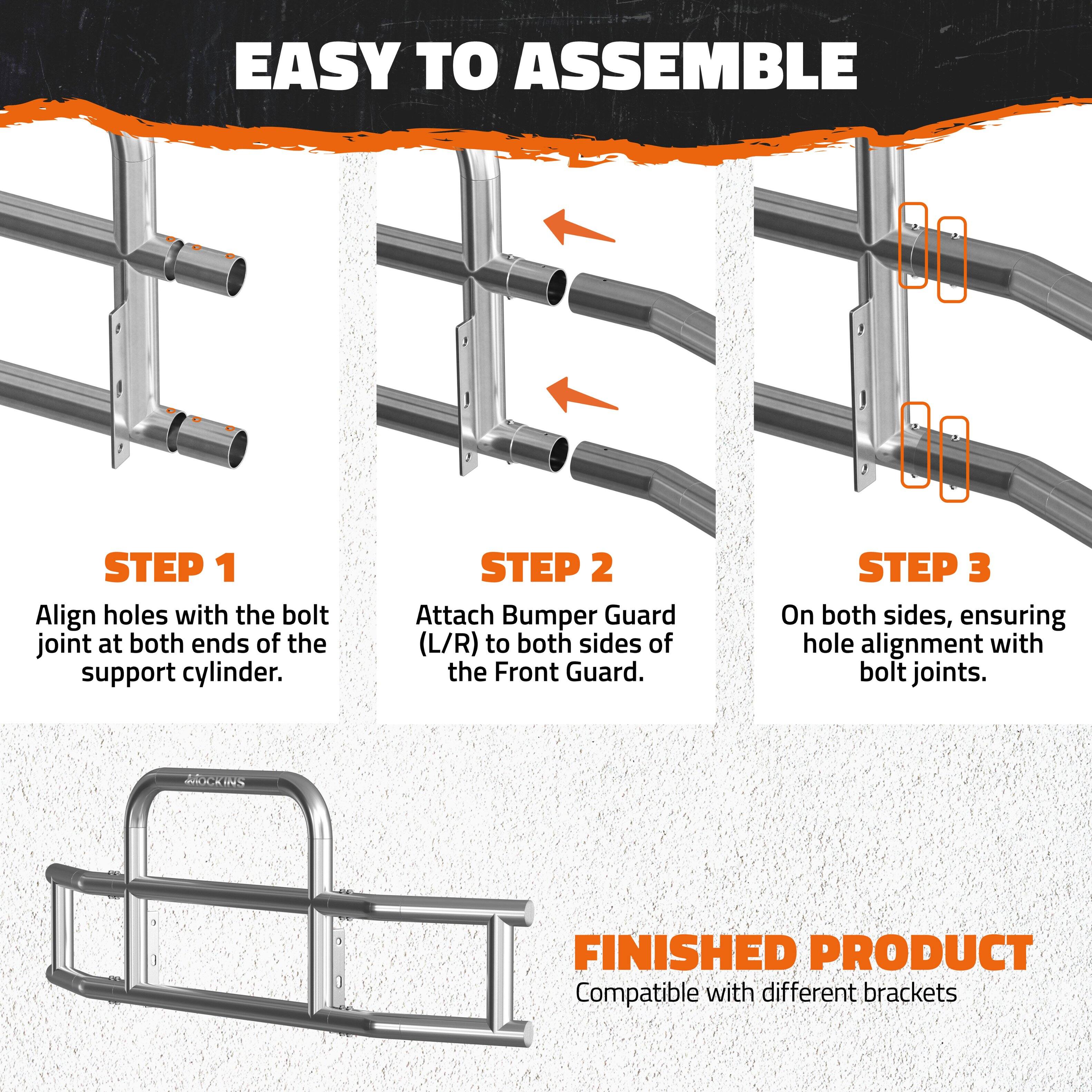 EASY TO ASSEMBLE

STEP 1  
Align holes with the bolt joint at both ends of the support cylinder.

STEP 2  
Attach Bumper Guard (L/R) to both sides of the Front Guard.

STEP 3  
On both sides, ensuring hole alignment with bolt joints.

FINISHED PRODUCT  
Compatible with different brackets