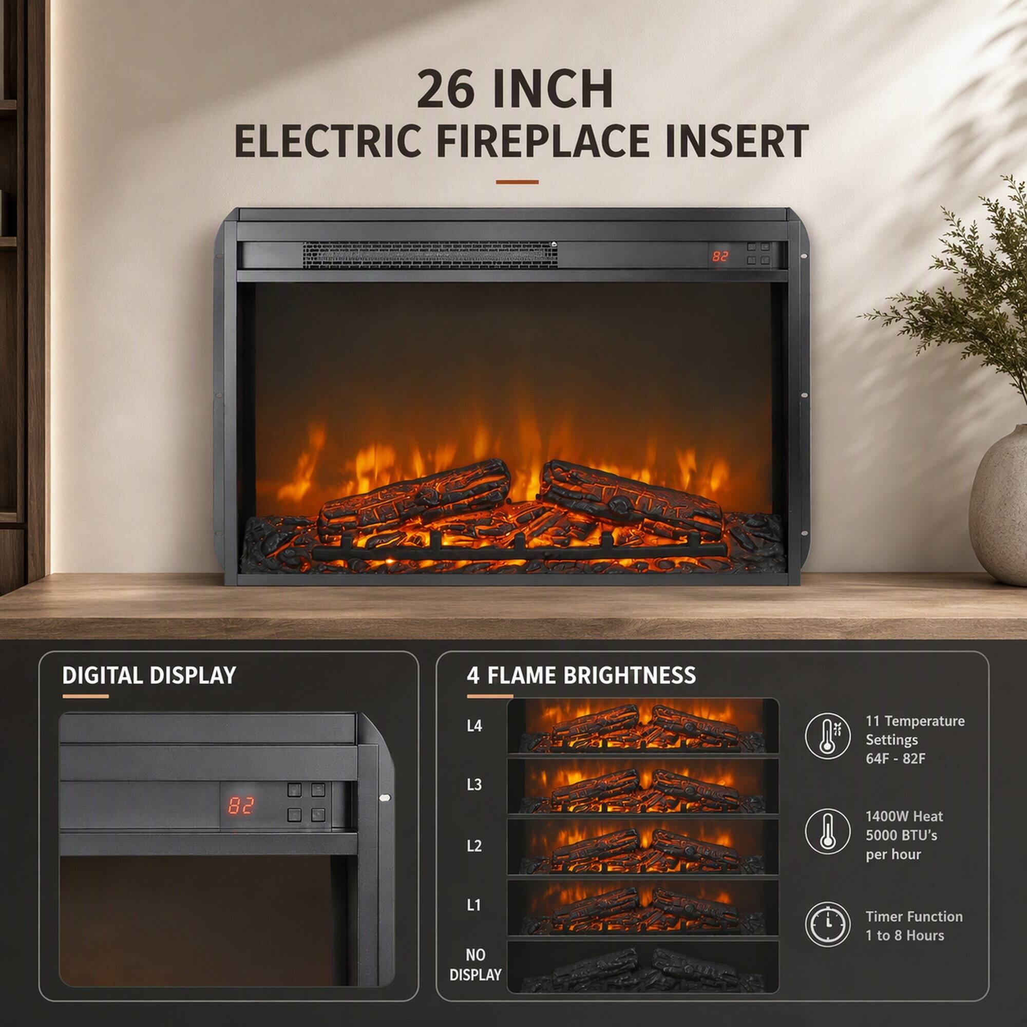 26 INCH ELECTRIC FIREPLACE INSERT

DIGITAL DISPLAY

4 FLAME BRIGHTNESS

11 Temperature Settings 64F-82F

1400W Heat 5000 BTU's per hour

Timer Function 1 to 8 Hours