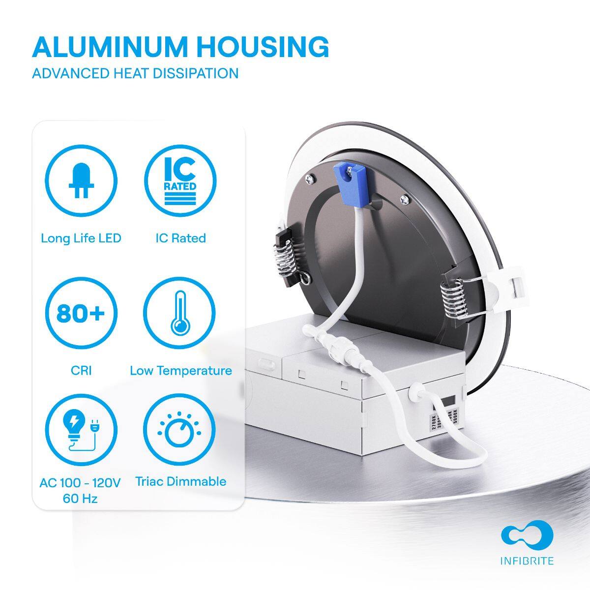 ALUMINUM HOUSING  
ADVANCED HEAT DISSIPATION  

- Long Life LED  
- IC Rated  
- 80+ CRI  
- Low Temperature  
- AC 100 - 120V 60 Hz  
- Triac Dimmable  

INFIBRITE