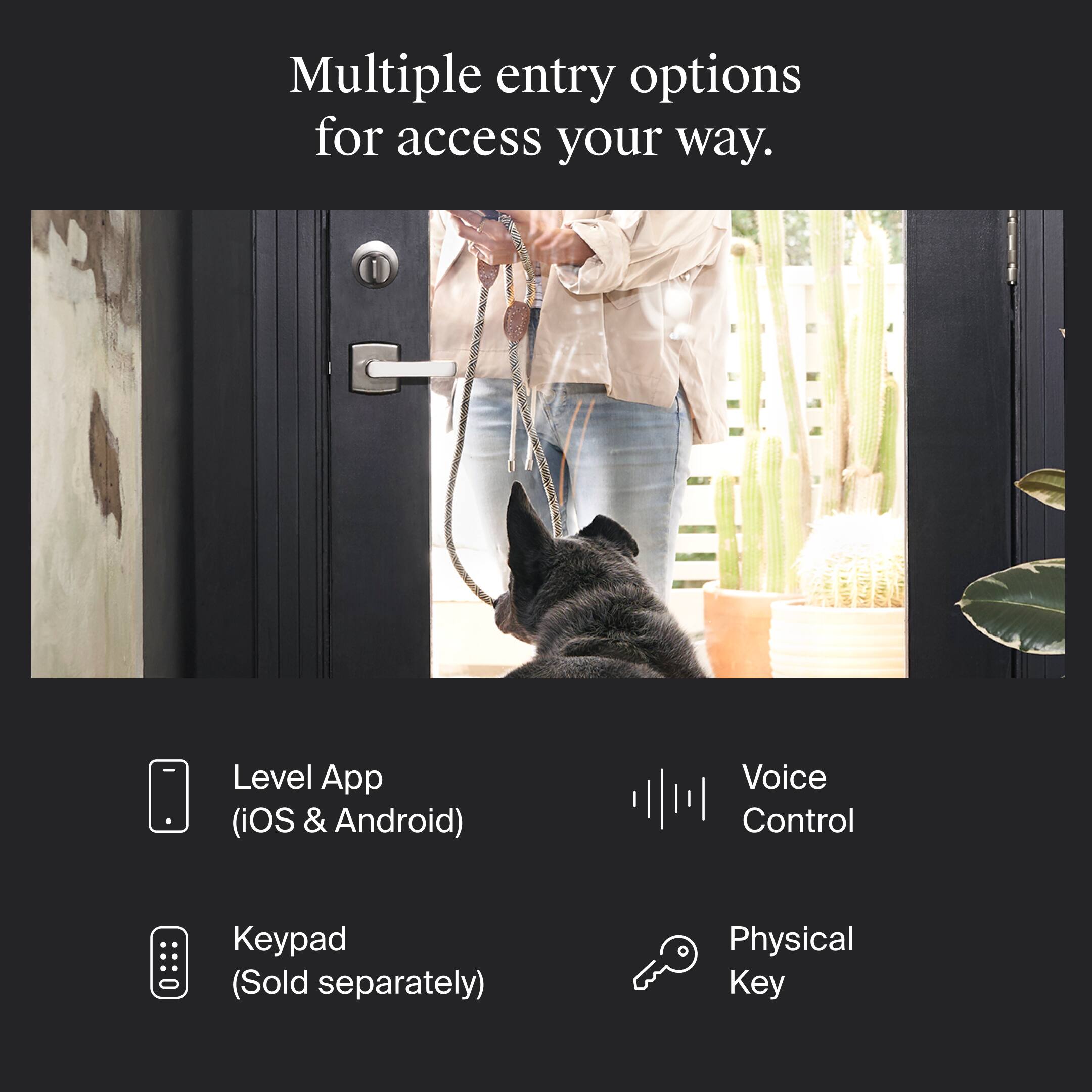 Multiple entry options for access your way.

- Level App (iOS & Android)
- Keypad (Sold separately)
- Voice Control
- Physical Key