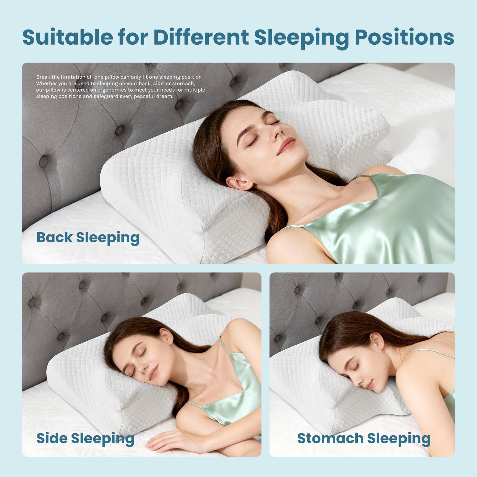 Suitable for Different Sleeping Positions

Break the limitation of "one pillow can only fit one sleeping position". Whether you are used to sleeping on your back, side, or stomach, our pillow is centered on ergonomics to meet your needs for multiple sleeping positions and safeguard every peaceful dream.

Back Sleeping

Side Sleeping

Stomach Sleeping