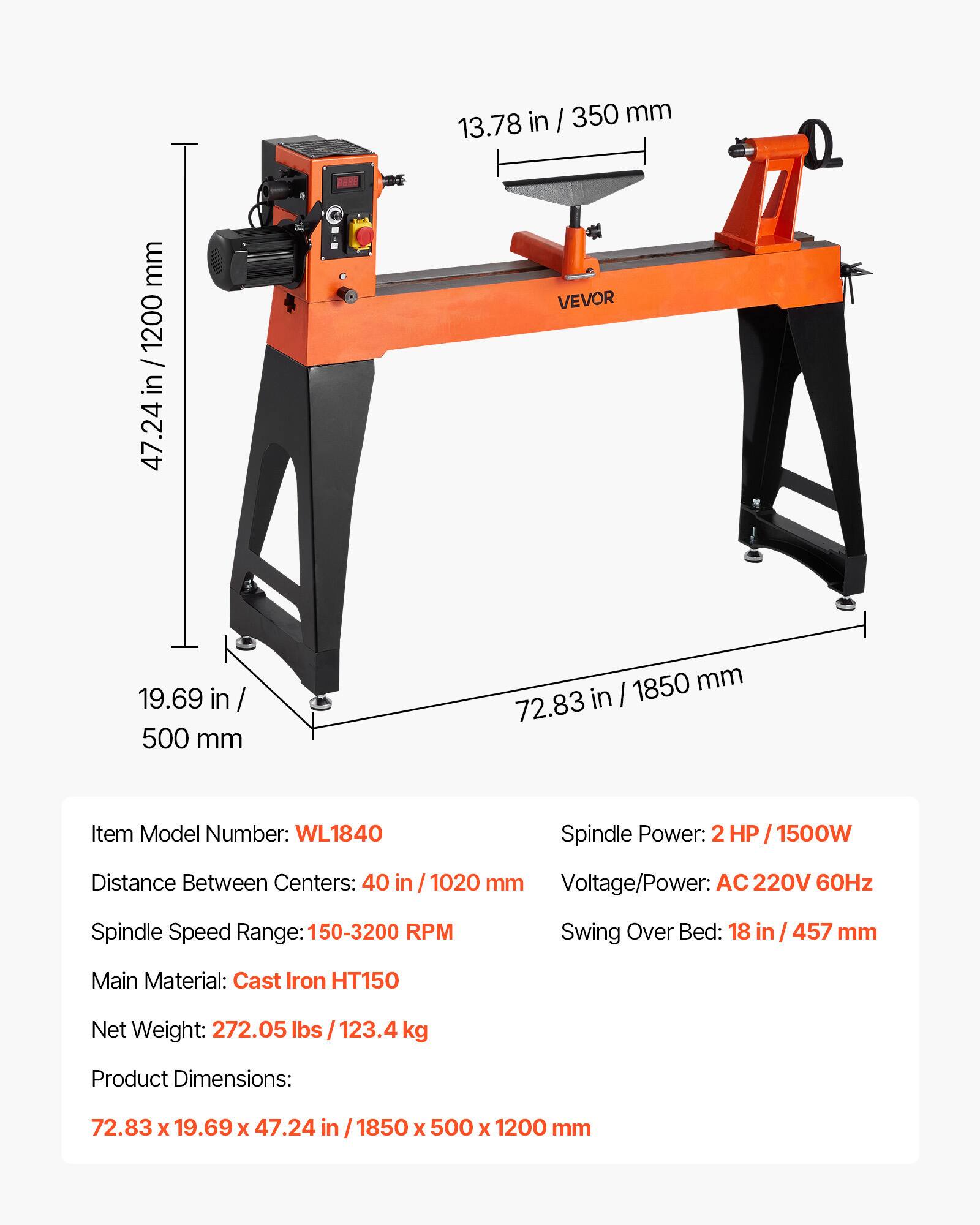 mm 1200 47.24 in / 1200  
9988  
in / 350 mm 13.78 VEVOR  
19.69 in 500 mm  
1850 mm 72.83 in  
Item Model Number: WL1840  
Spindle Power: 2 HP / 1500W  
Distance Between Centers: 40 in / 1020 mm  
Voltage/Power: AC 220V 60Hz  
Spindle Speed Range: 150-3200 RPM  
Swing Over Bed: 18 in / 457 mm  
Main Material: Cast Iron HT150  
Net Weight: 272.05 lbs 123.4 kg  
Product Dimensions:  
72.83 X 19.69 X 47.24 in 1850 X 500 X 1200 mm