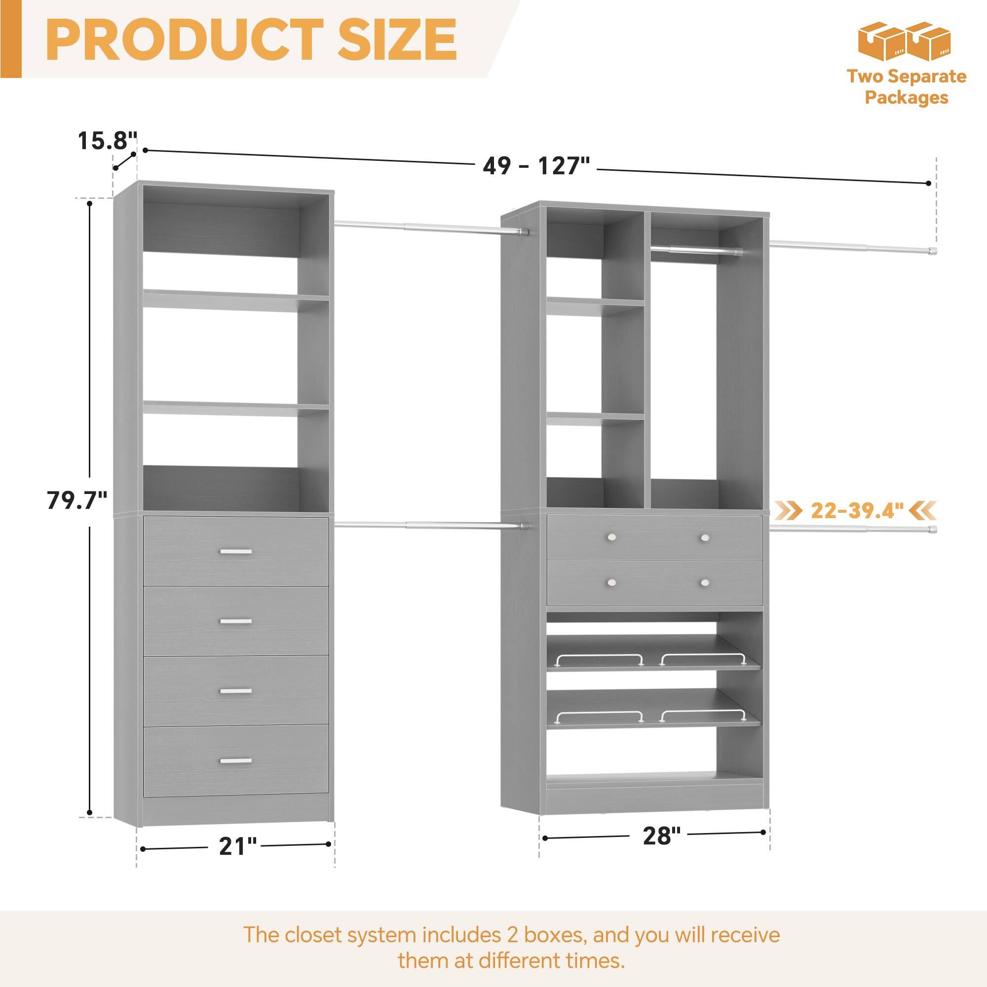 PRODUCT SIZE

- Height: 79.7"
- Width: 21" (left unit) / 28" (right unit)
- Depth: 15.8" (left unit) / 22-39.4" (right unit)
- Adjustable Width: 49 - 127"

Two Separate Packages

The closet system includes 2 boxes, and you will receive them at different times.
