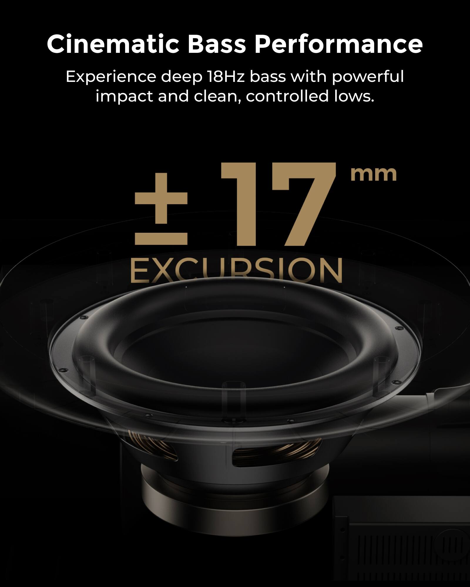 Cinematic Bass Performance

Experience deep 18Hz bass with powerful impact and clean, controlled lows.

± 17 mm EXCURSION