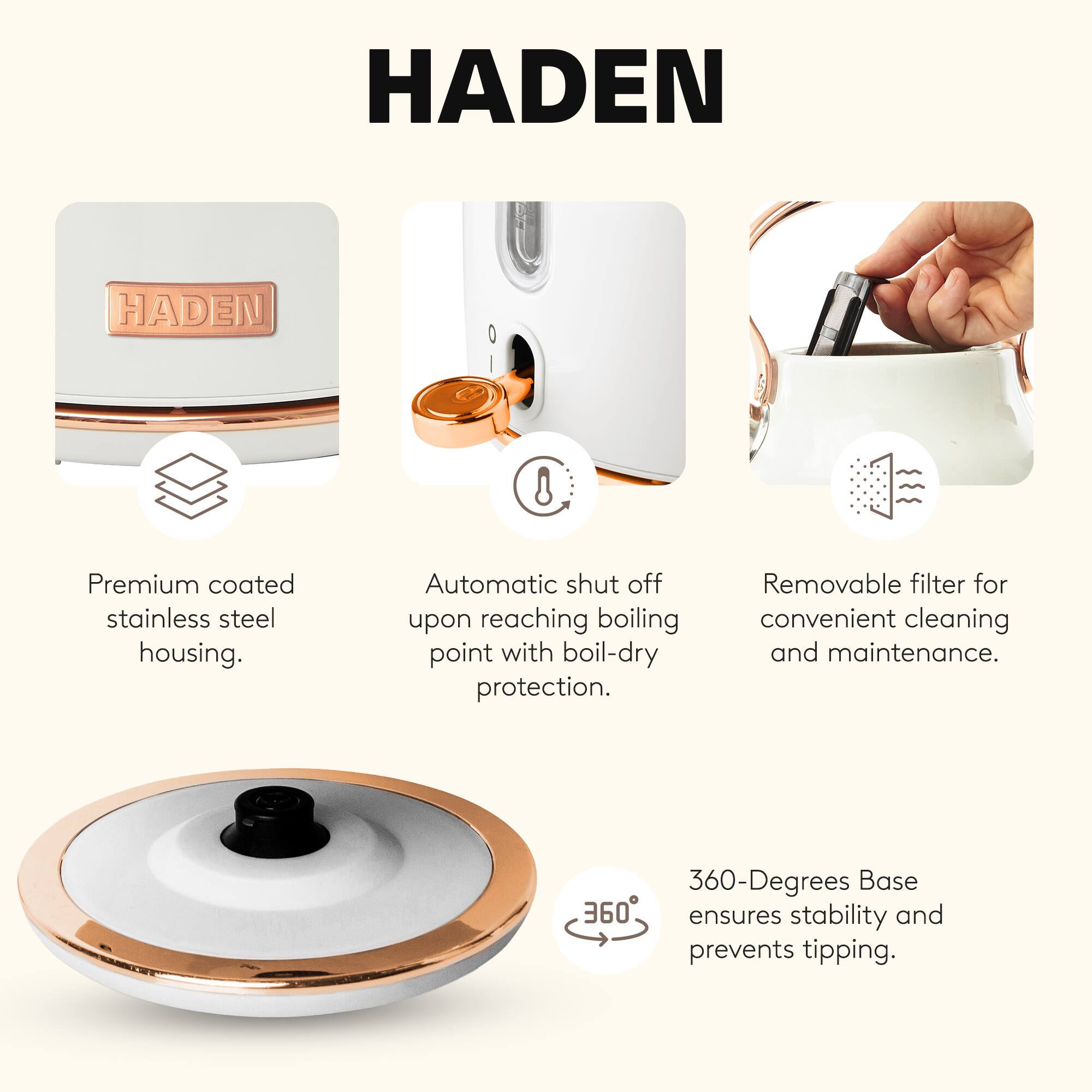 HADEN

- Premium coated stainless steel housing.
- Automatic shut off upon reaching boiling point with boil-dry protection.
- Removable filter for convenient cleaning and maintenance.
- 360-Degrees Base ensures stability and prevents tipping.