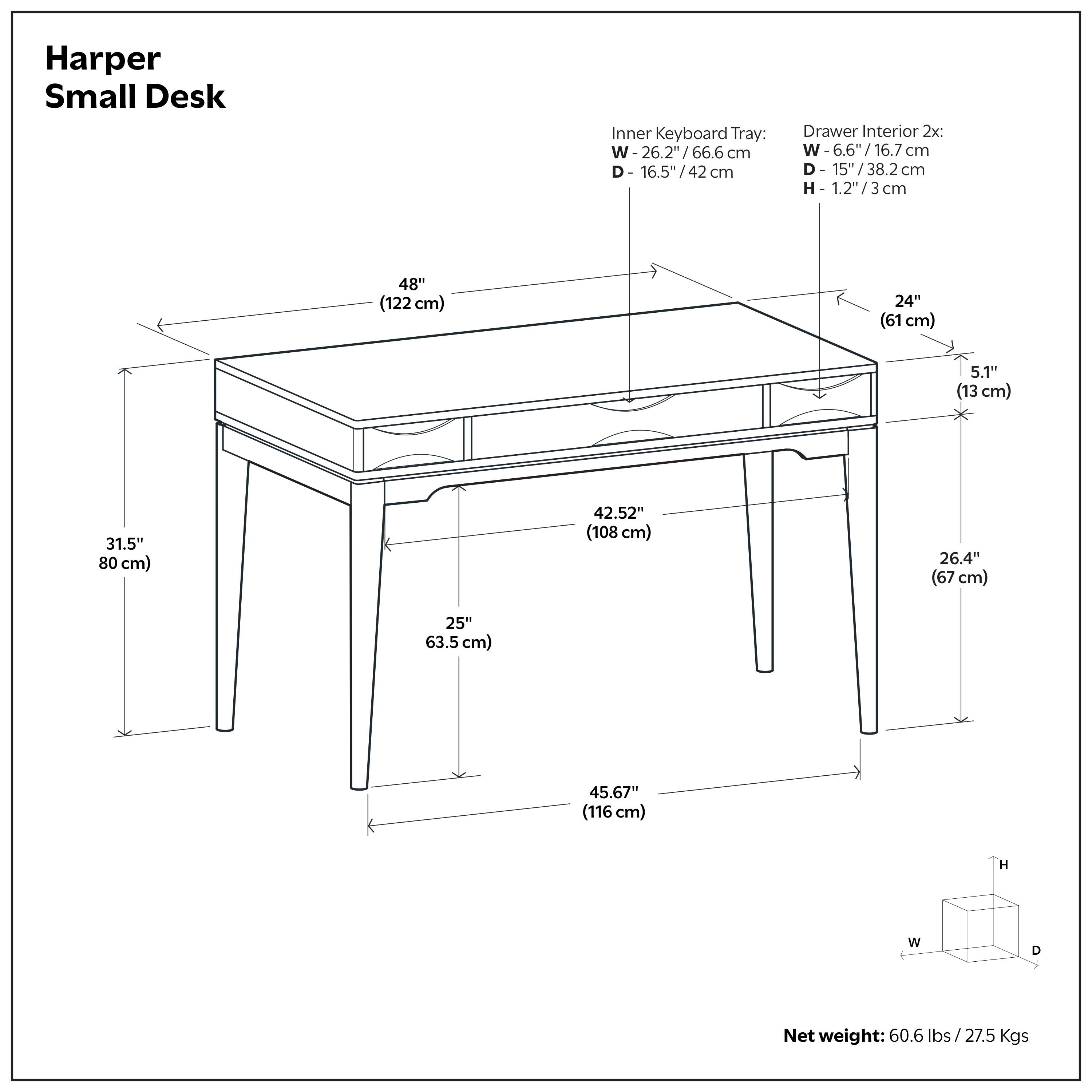 Harper Small Desk

Inner Keyboard Tray:
- W: 26.2" / 66.6 cm
- D: 16.5" / 42 cm

Drawer Interior 2x:
- W: 6.6" / 16.7 cm
- D: 15" / 38.2 cm
- H: 1.2" / 3 cm

Dimensions:
- Overall Width: 48" / 122 cm
- Overall Depth: 42.52" / 108 cm
- Overall Height: 31.5" / 80 cm
- Leg Width: 25" / 63.5 cm
- Leg Depth: 26.4" / 67 cm
- Leg Height: 45.67" / 116 cm
- Front Overhang: 24" / 61 cm
- Side Overhang: 5.1" / 13 cm

Net weight: 60.6 lbs / 27.5 kgs