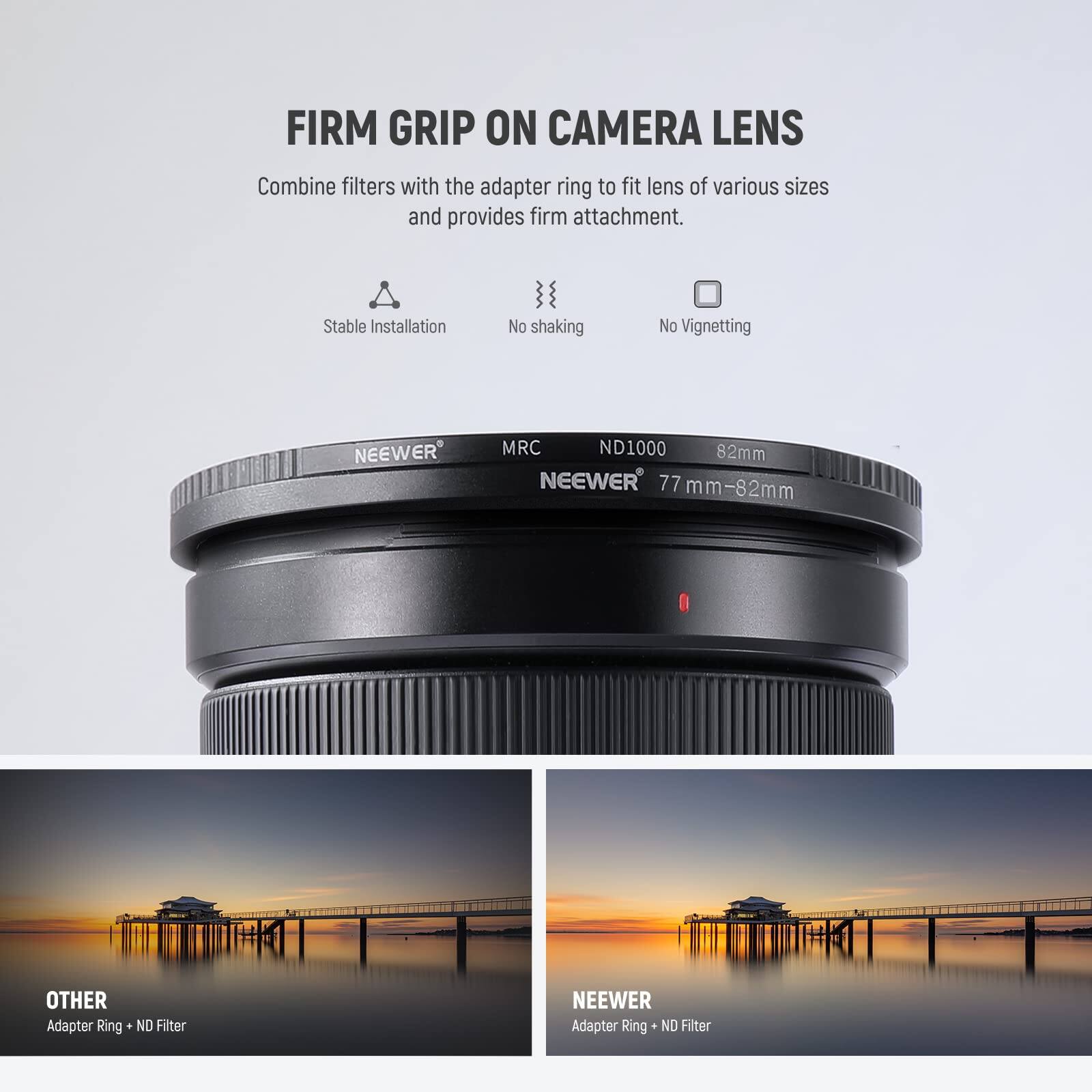 FIRM GRIP ON CAMERA LENS

Combine filters with the adapter ring to fit lens of various sizes and provides firm attachment.

Stable Installation
No shaking
No Vignetting

NEEWER MRC ND1000 82mm
NEEWER 77 mm-82mm

OTHER
Adapter Ring + ND Filter

NEEWER
Adapter Ring + ND Filter
