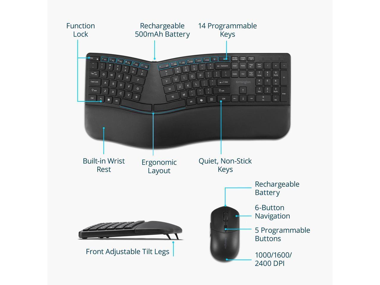 Function Lock  
Rechargeable 500mAh Battery  
14 Programmable Keys  

Built-in Wrist Rest  
Ergonomic Layout  
Quiet, Non-Stick Keys  

Front Adjustable Tilt Legs  

Rechargeable Battery  
6-Button Navigation  
5 Programmable Buttons  
1000/1600/2400 DPI