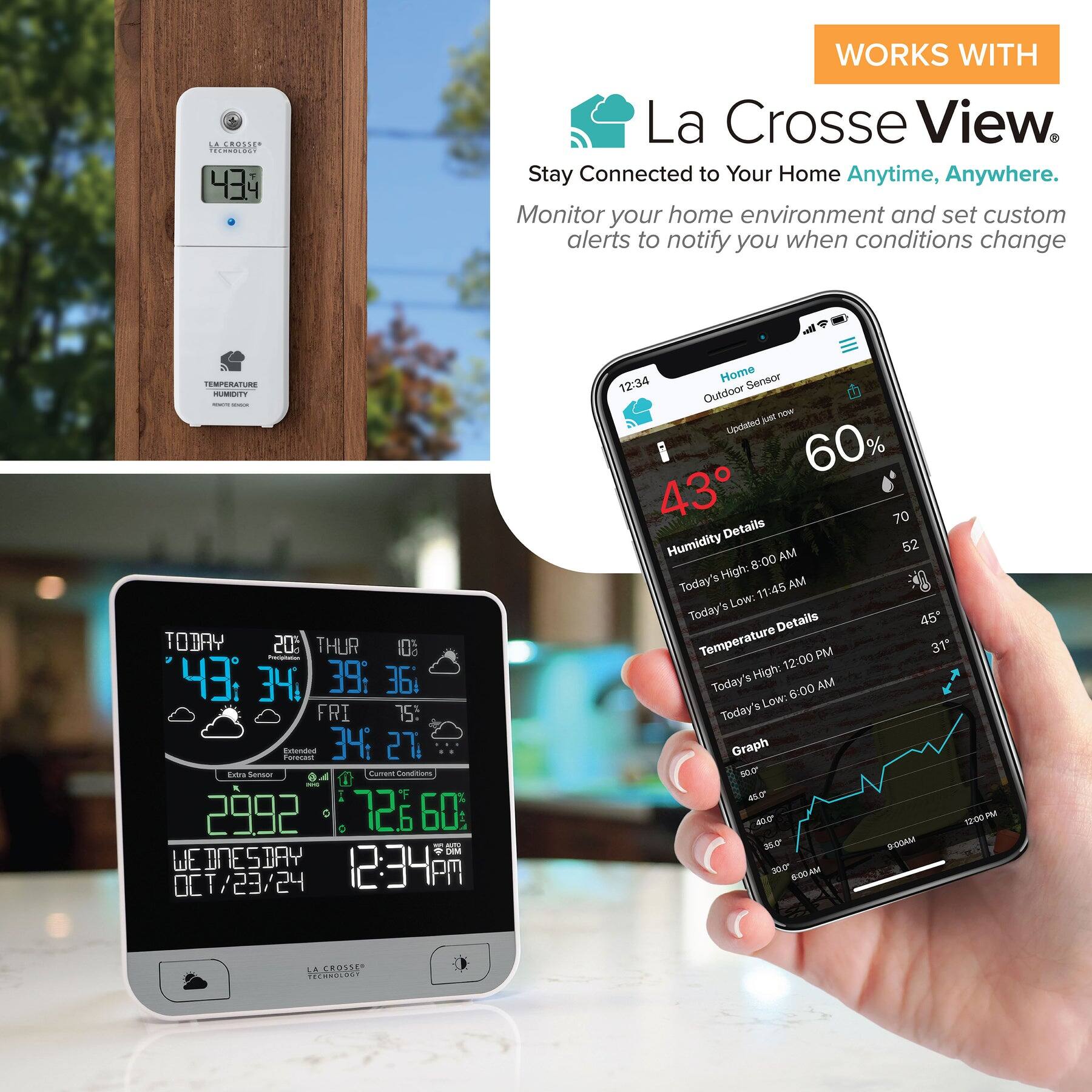 AEROLICA WORKS WITH La Crosse View. Stay Connected to Your Home Anytime, Anywhere. Monitor your home environment and set custom alerts to notify you when conditions change.

TEMPERATURE HUMIDITY TODAY 20° THUR 10° 43° 34° 39° 36° FRI 75° Extends Forecast 34° 27° Extra Sensor 2992 72° 60° WEDNESDAY 12:34 PM OCT/23/24 Home Sensor 12:34 Outdoor kel Updated 60% 43° 70° Details Humidity AM 52° 8:00 High: AM Today's 11:45 AM Low: Today's 45° Temperature PM 31° 12:00 High: Today's 6:00 AM Low: Today's Graph 10.0 40° 12:00 PM

WORKS WITH La Crosse View. Stay Connected to Your Home Anytime, Anywhere. Monitor your home environment and set custom alerts to notify you when conditions change.

