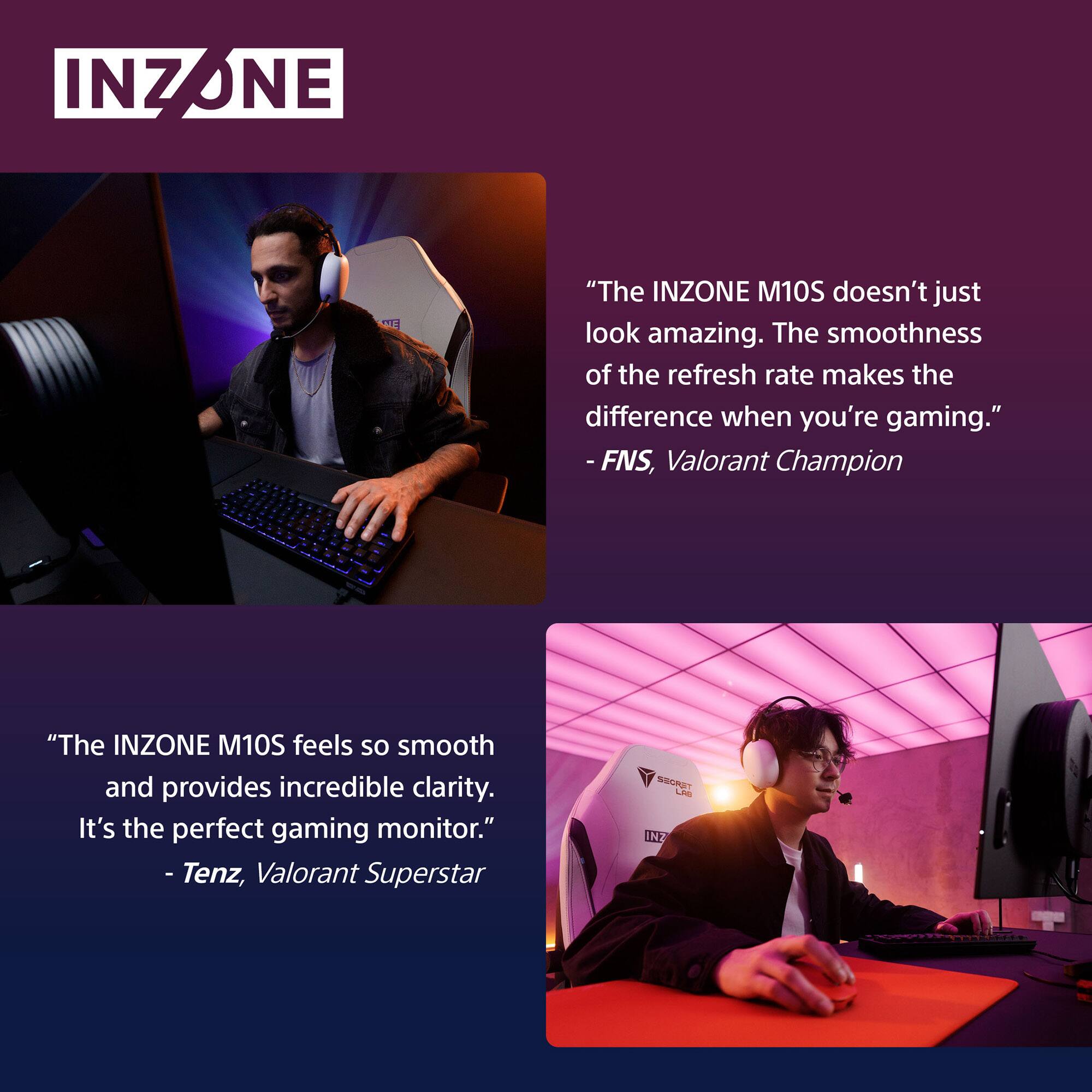 INZONE

"The INZONE M10S doesn't just look amazing. The smoothness of the refresh rate makes the difference when you're gaming." - FNS, Valorant Champion

"The INZONE M10S feels so smooth and provides incredible clarity. It's the perfect gaming monitor." - Tenz, Valorant Superstar