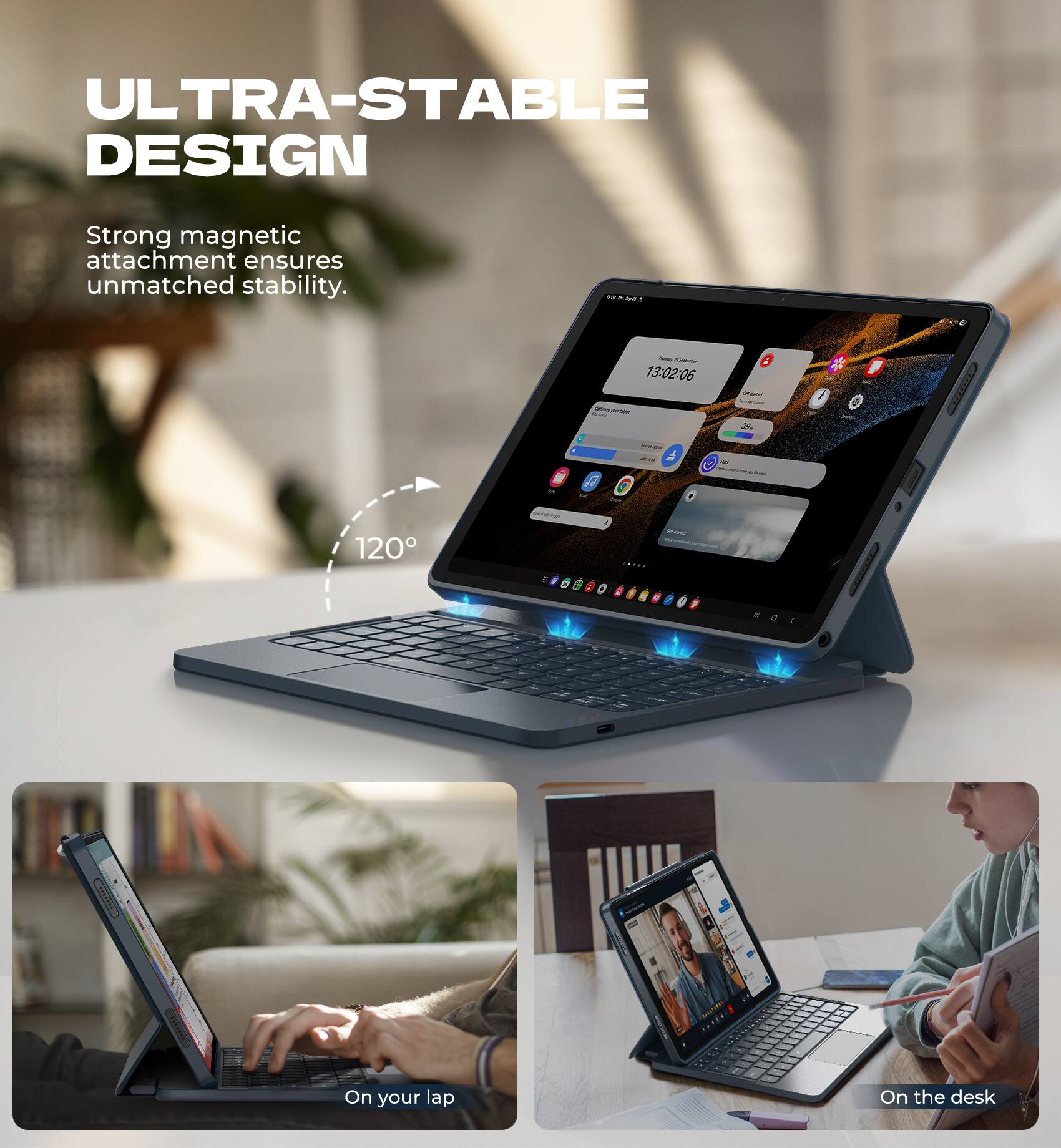 ULTRA-STABLE DESIGN  
Strong magnetic attachment ensures unmatched stability.  

13:02:06  

120°  

On your lap  
On the desk