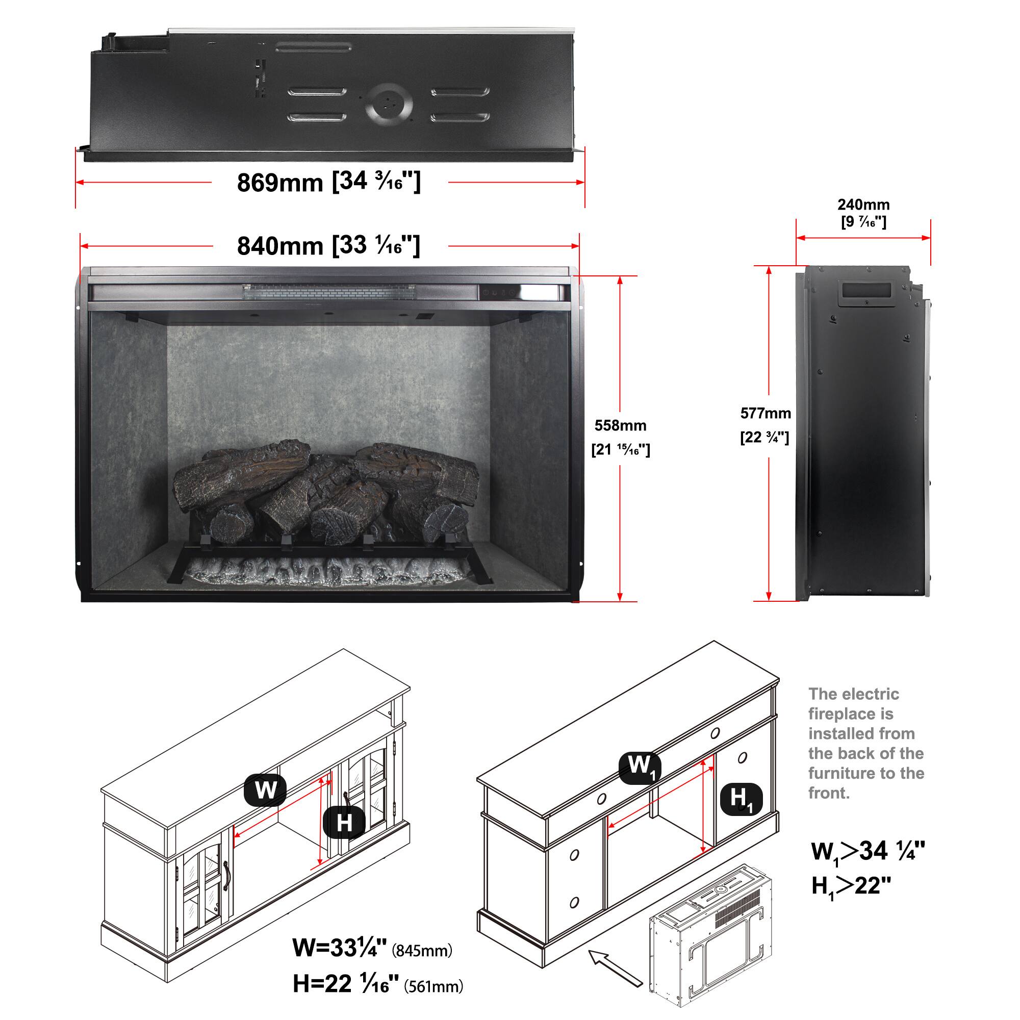 869mm [34 3/16"]  
840mm [33 1/16"]  
240mm [9 3/16"]  
558mm [21 13/16"]  
577mm [22 1/4"]  

W  
H  
w1  
H1  

The electric fireplace is installed from the back of the furniture to the front.  
W > 34 1/4"  
H > 22"  

W = 33 1/4" (845mm)  
H = 22 1/16" (561mm)