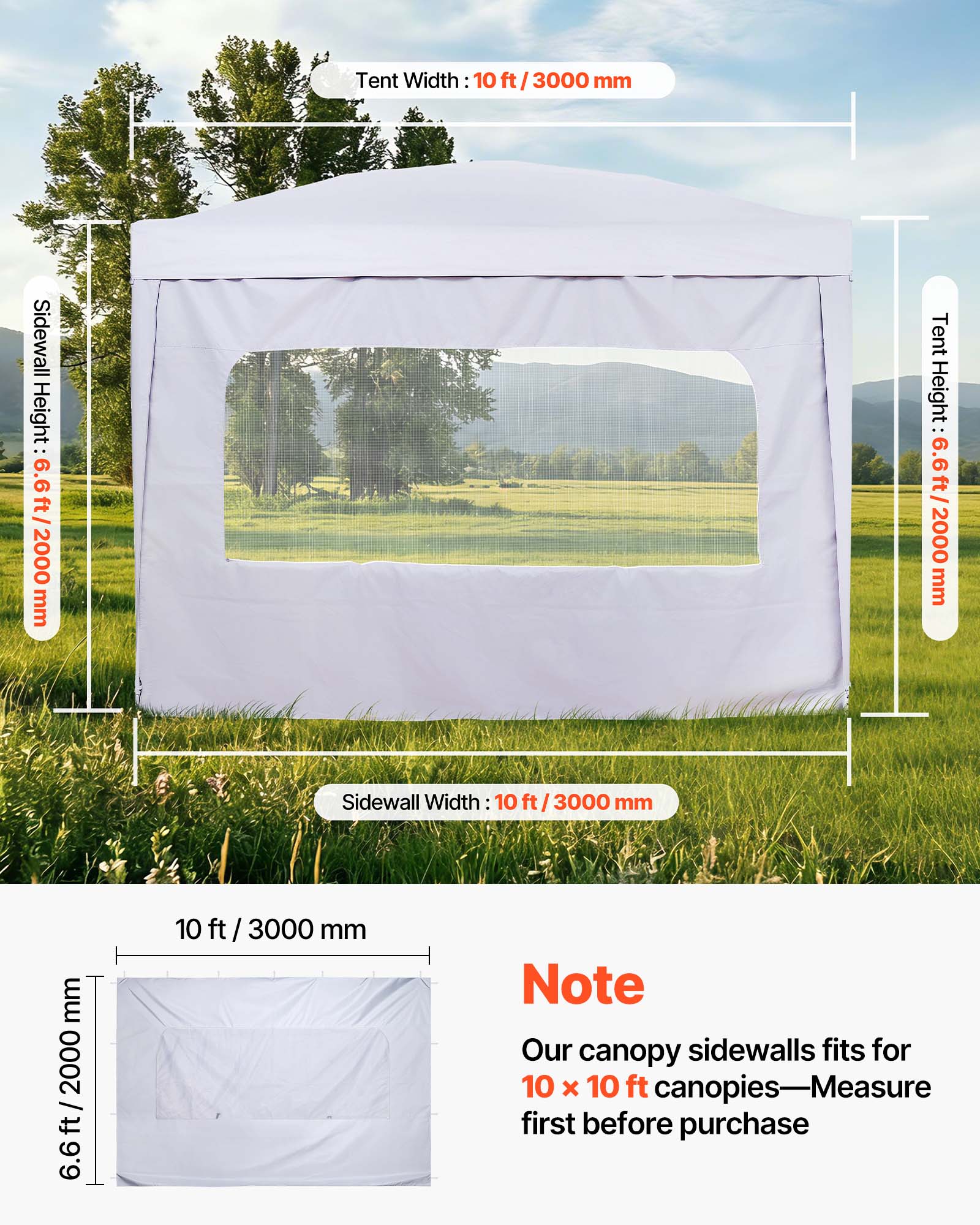 Tent Width: 10 ft / 3000 mm  
Sidewall Height: 6.6 ft / 2000 mm  
Tent Height: 6.6 ft / 2000 mm  
Sidewall Width: 10 ft / 3000 mm  

Note: Our canopy sidewalls fit for 10 x 10 ft canopies—Measure first before purchase