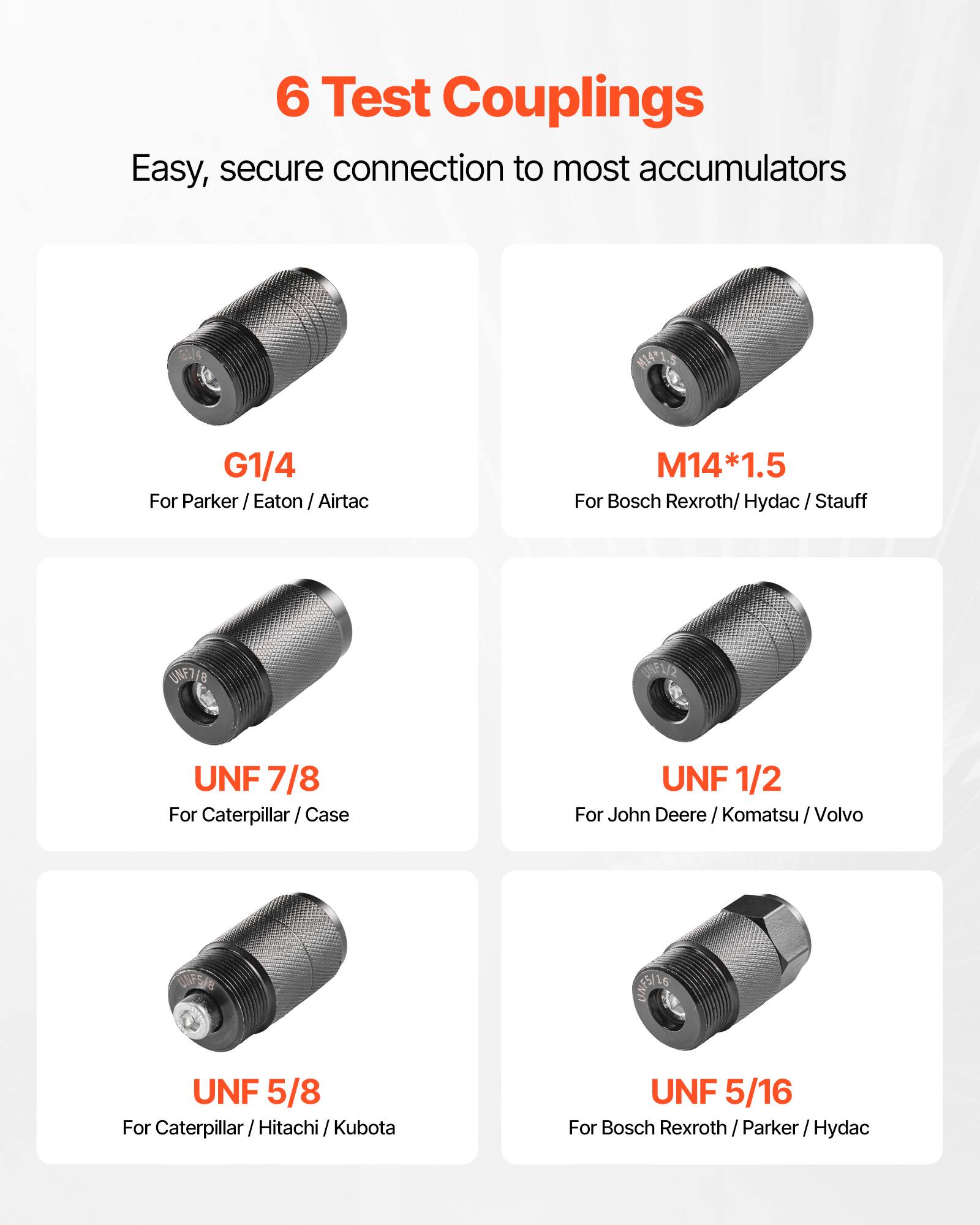 6 Test Couplings  
Easy, secure connection to most accumulators  

- G1/4  
  For Parker / Eaton / Airtac  

- M14*1.5  
  For Bosch Rexroth / Hydac / Stauff  

- UNF 7/8  
  For Caterpillar / Case  

- UNF 1/2  
  For John Deere / Komatsu / Volvo  

- UNF 5/8  
  For Caterpillar / Hitachi / Kubota  

- UNF 5/16  
  For Bosch Rexroth / Parker / Hydac