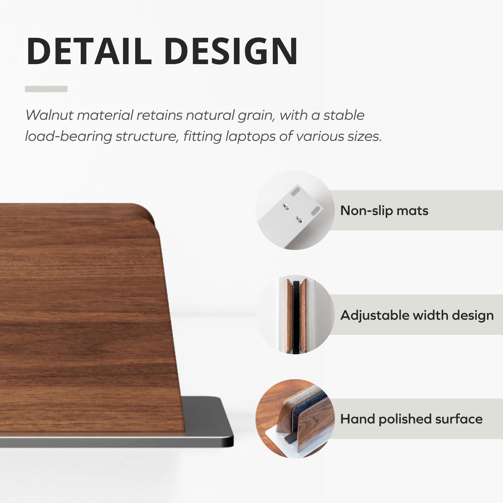 DETAIL DESIGN

Walnut material retains natural grain, with a stable load-bearing structure, fitting laptops of various sizes.

- Non-slip mats
- Adjustable width design
- Hand polished surface