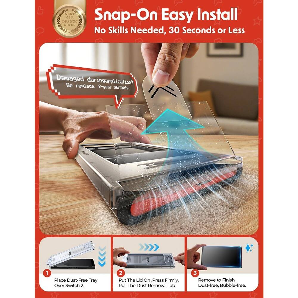 Snap-On Easy Install  
No Skills Needed, 30 Seconds or Less  

Damaged during application?  
We replace. 2-year warranty.  

1. Place Dust-Free Tray Over Switch 2.  
2. Put The Lid On, Press Firmly, Pull The Dust Removal Tab  
3. Remove to Finish Dust-free, Bubble-free.