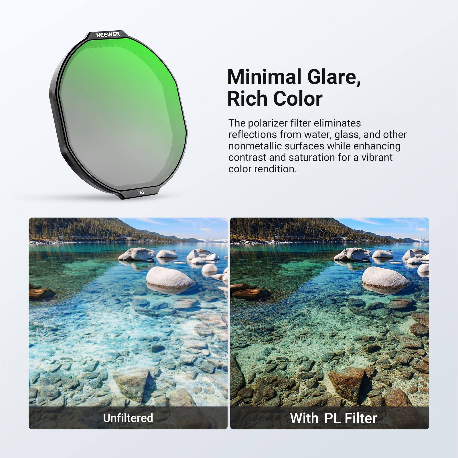 NEEWER Minimal Glare, Rich Color

The polarizer filter eliminates reflections from water, glass, and other nonmetallic surfaces while enhancing contrast and saturation for a vibrant color rendition.

Unfiltered

With PL Filter