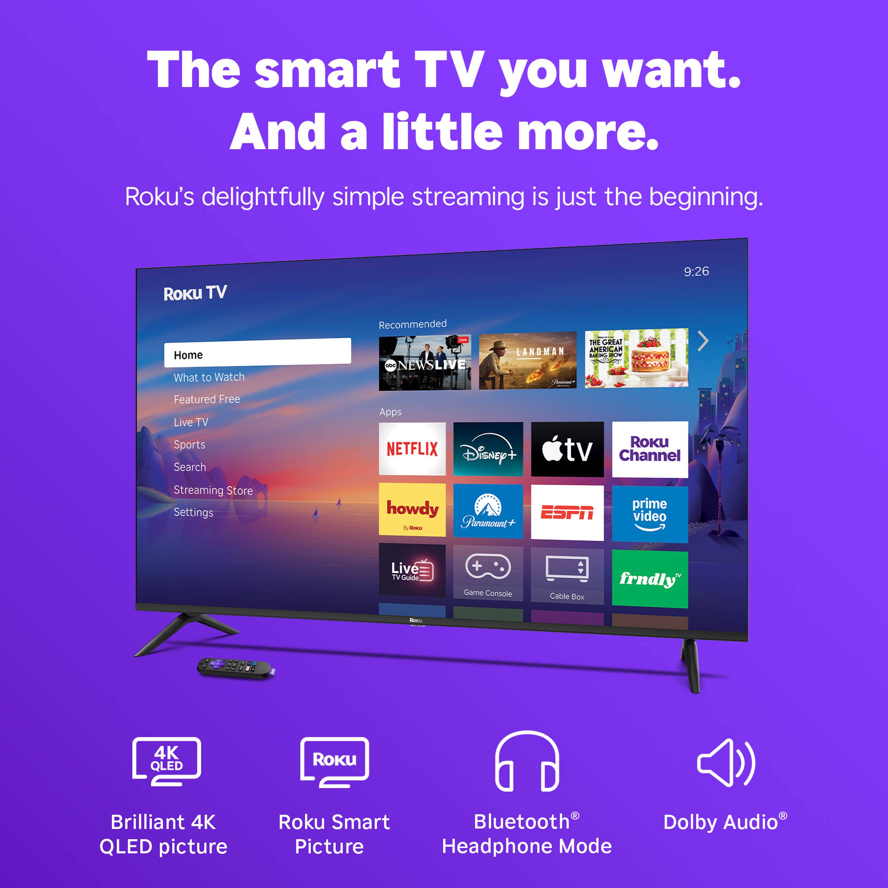 The smart TV you want. And a little more.  
Roku's delightfully simple streaming is just the beginning.

Roku TV  
9:26

Recommended  
- ONEWS LIVE  
- LANDMAN  
- THE GREAT AMERICAN BAKE-OFF

Home  
What to Watch  
Featured Free  
Live TV  
Sports  
Search  
Streaming Store  
Settings

Apps  
- NETFLIX  
- Disney+  
- Apple TV Channel  
- Paramount+  
- ESPN  
- Prime Video  
- howdy  
- Live TV Guide  
- Game Console  
- Cable Box  
- frndly

Brilliant 4K QLED picture  
Roku Smart Picture  
Bluetooth Headphone Mode  
Dolby Audio