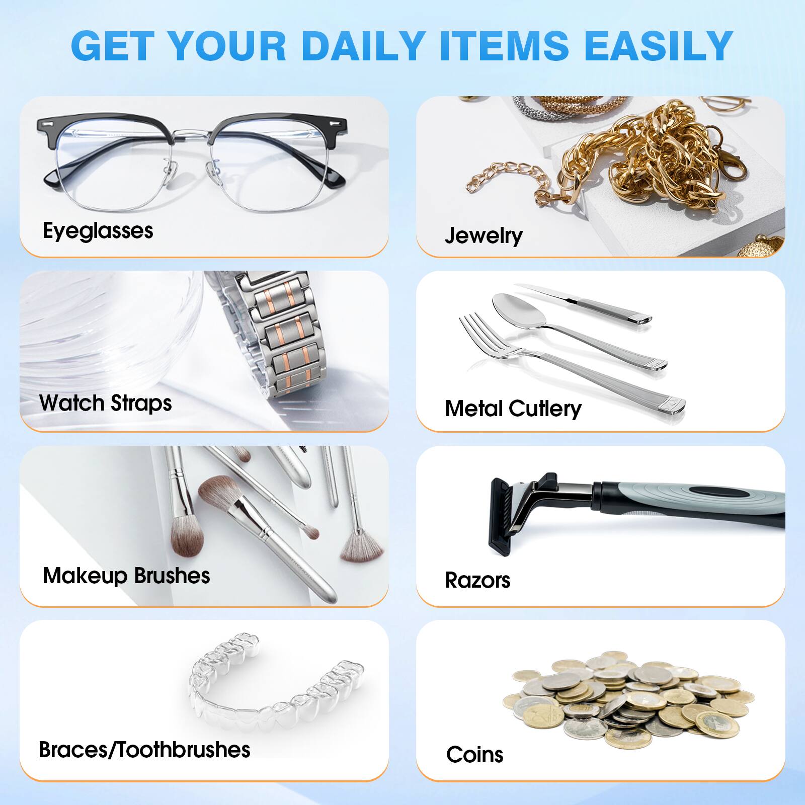 GET YOUR DAILY ITEMS EASILY

- Eyeglasses
- Jewelry
- Watch Straps
- Metal Cutlery
- Makeup Brushes
- Razors
- Braces/Toothbrushes
- Coins