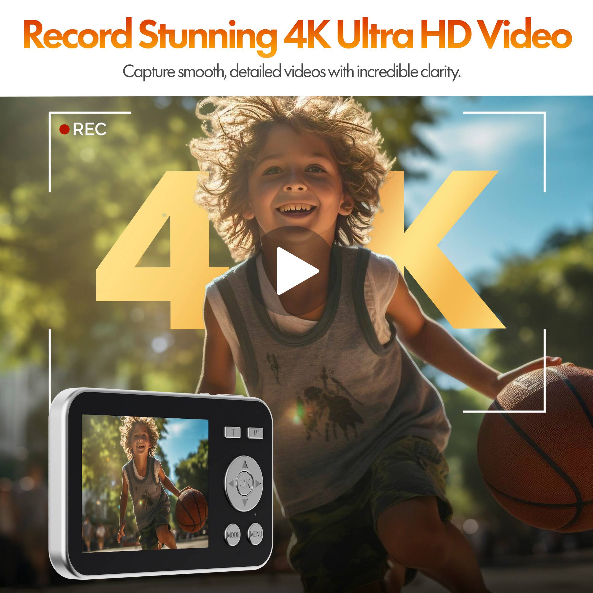 Record Stunning 4K Ultra HD Video  
Capture smooth, detailed videos with incredible clarity.  
REC  
4K  
MODE  
MENU