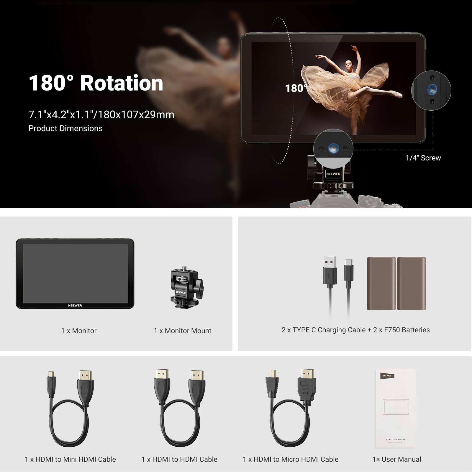 180° Rotation  
7.1"x4.2"x1.1"/180x107x29mm  
Product Dimensions  

1/4" Screw  

1 x Monitor  
1 x Monitor Mount  
2 x TYPE C Charging Cable + 2 x F750 Batteries  
1 x HDMI to Mini HDMI Cable  
1 x HDMI to HDMI Cable  
1 x HDMI to Micro HDMI Cable  
1 x User Manual
