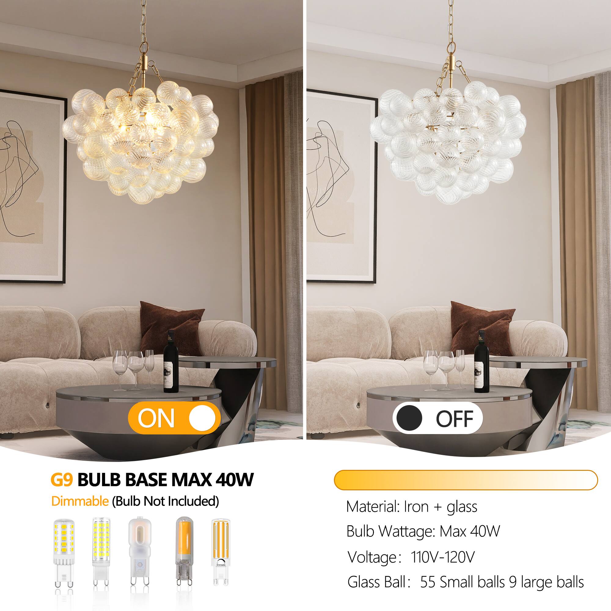 **ON**

G9 BULB BASE MAX 40W  
Dimmable (Bulb Not Included)

**OFF**

Material: Iron + glass  
Bulb Wattage: Max 40W  
Voltage: 110V-120V  
Glass Ball: 55 Small balls 9 large balls