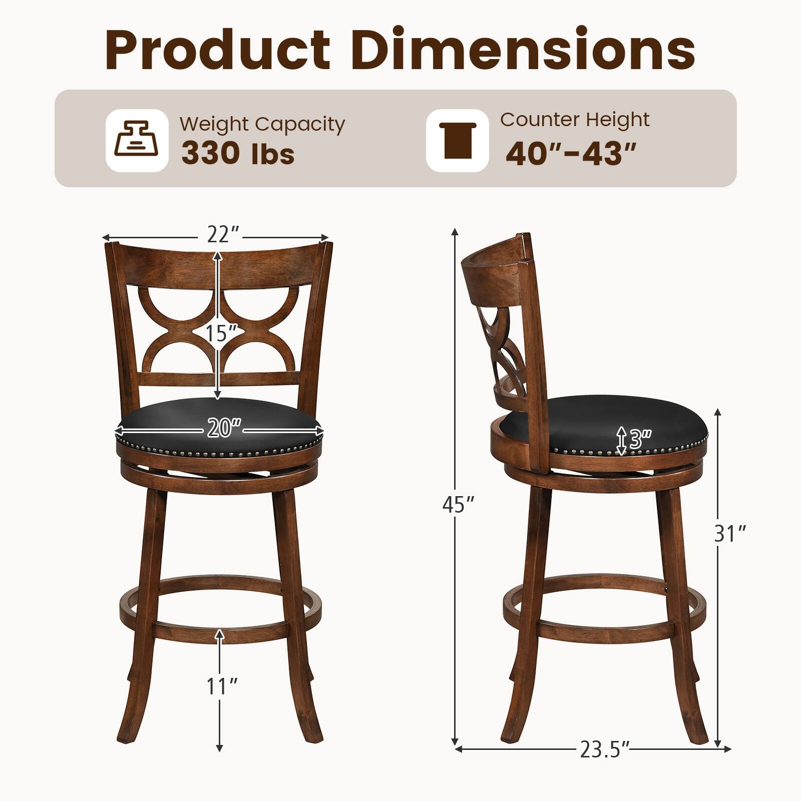 Product Dimensions  
Weight Capacity: 330 lbs  
Counter Height: 40"-43"  

Dimensions:  
- Width: 22"  
- Depth: 15"  
- Seat Height: 20"  
- Back Height: 13"  
- Overall Height: 45"  
- Seat Diameter: 11"  
- Overall Width: 23.5"