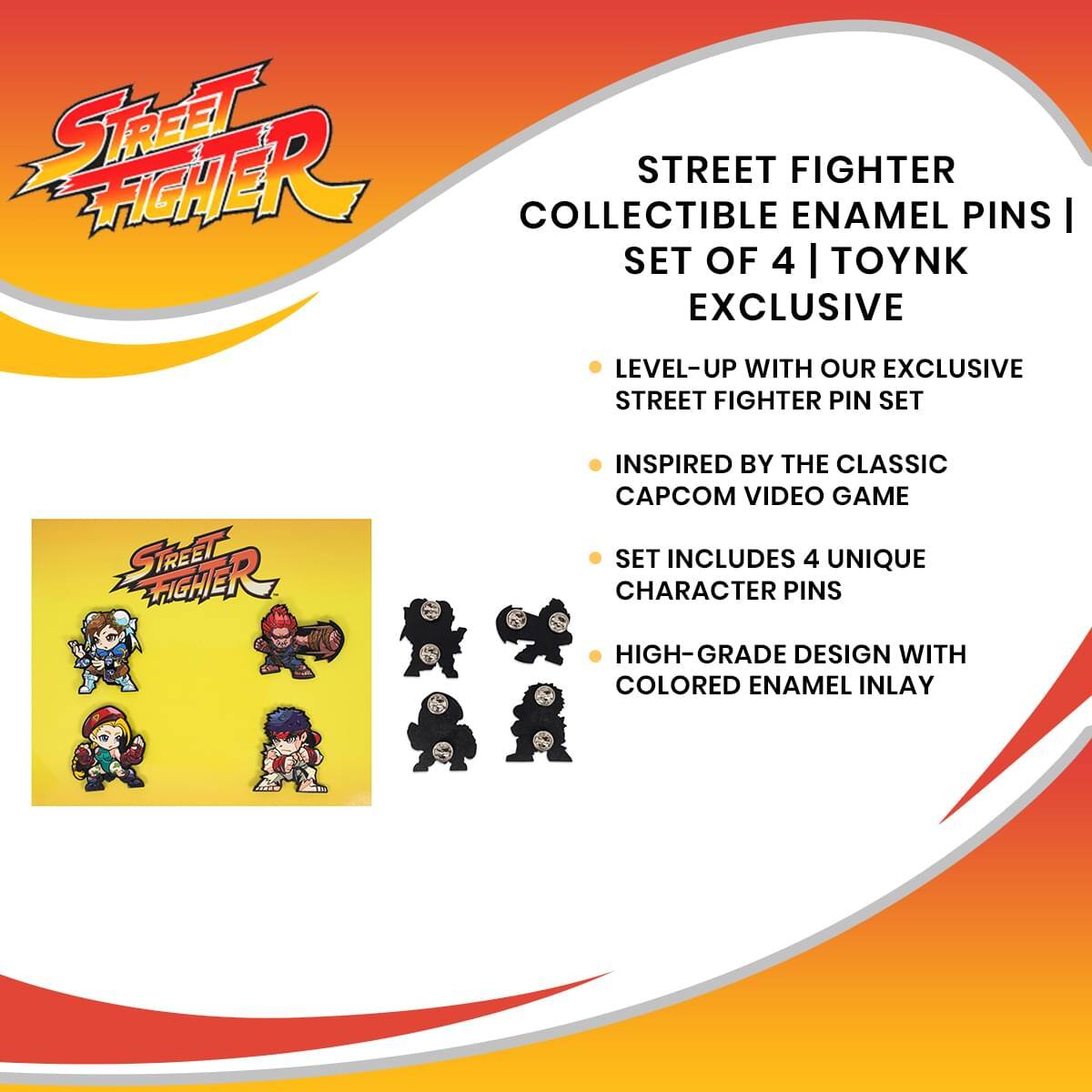 STREET FIGHTER COLLECTIBLE ENAMEL PINS | SET OF 4 | TOYNK EXCLUSIVE

- LEVEL-UP WITH OUR EXCLUSIVE STREET FIGHTER PIN SET
- INSPIRED BY THE CLASSIC CAPCOM VIDEO GAME
- SET INCLUDES 4 UNIQUE CHARACTER PINS
- HIGH-GRADE DESIGN WITH COLORED ENAMEL INLAY
