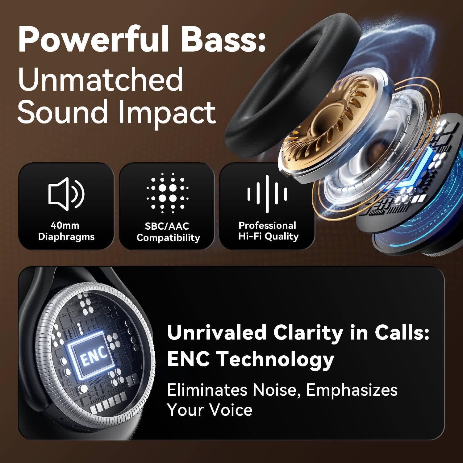 Powerful Bass:  
Unmatched Sound Impact  

40mm Diaphragms  
SBC/AAC Compatibility  
Professional Hi-Fi Quality  

Unrivaled Clarity in Calls:  
ENC Technology  
Eliminates Noise, Emphasizes Your Voice