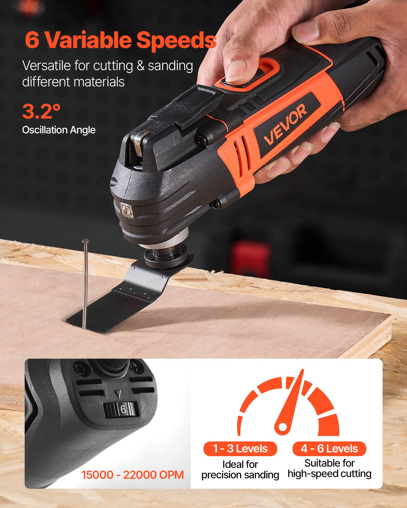 6 Variable Speeds  
Versatile for cutting & sanding different materials  

3.2° Oscillation Angle  

15000 - 22000 OPM  

1 - 3 Levels  
Ideal for precision sanding  

4 - 6 Levels  
Suitable for high-speed cutting