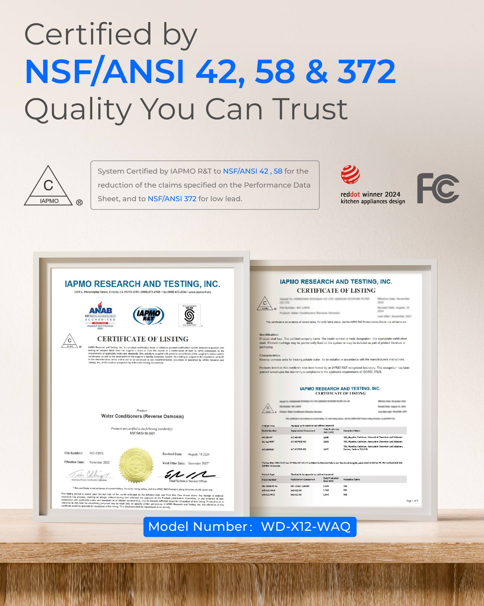Certified by NSF/ANSI 42, 58 & 372  
Quality You Can Trust

System Certified by IAPMO R&T to NSF/ANSI 42, 58 for the reduction of the claims specified on the Performance Data Sheet, and to NSF/ANSI 372 for low lead.

reddot kitchen appliances winner 2024 design FC

IAPMO RESEARCH AND TESTING, INC.  
CERTIFICATE OF LISTING

IAPMO RESEARCH AND TESTING, INC.  
CERTIFICATE OF LISTING

Model Number: WD-X12-WAQ
