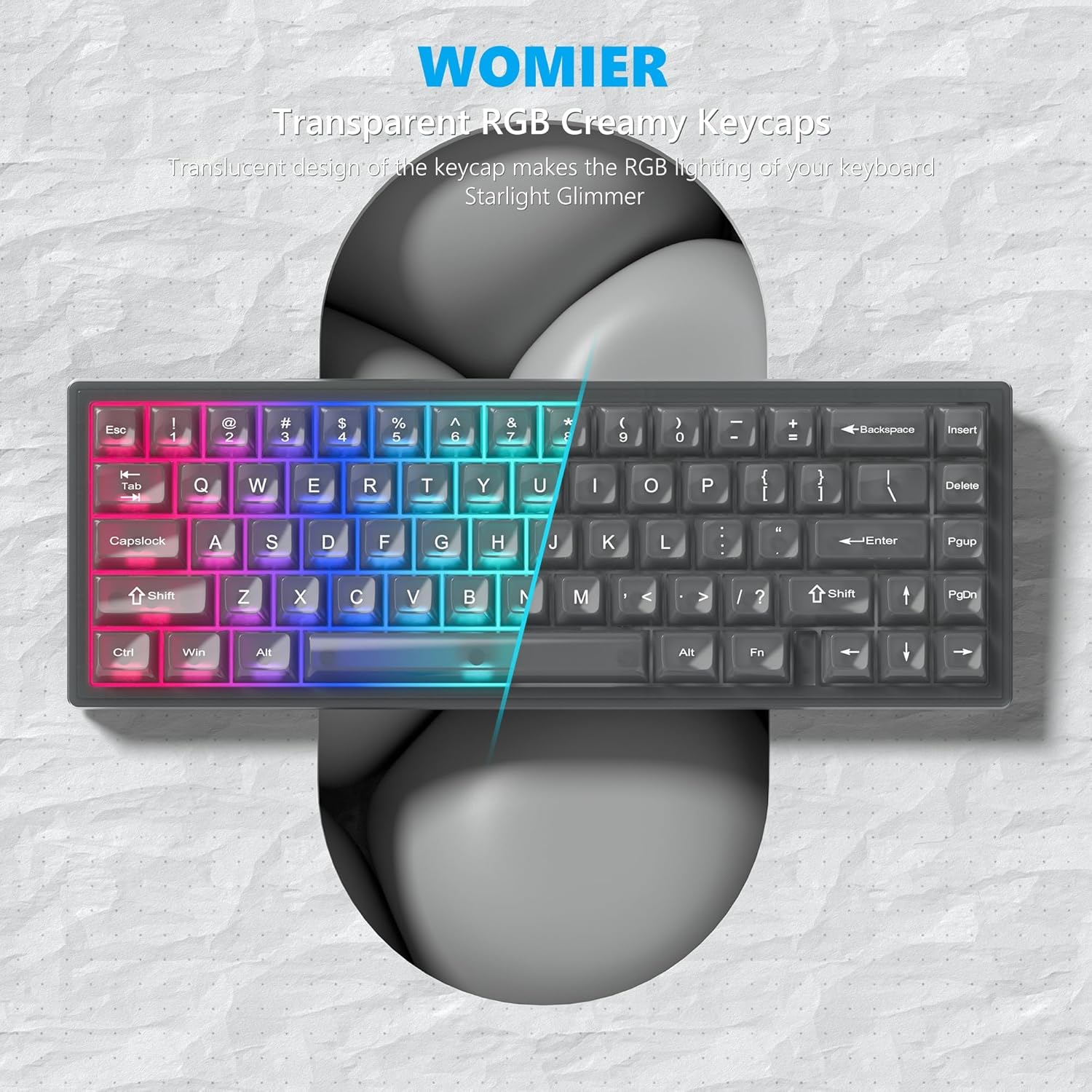 WOMIER  
Transparent RGB Creamy Keycaps  

Translucent design of the keycap makes the RGB lighting of your keyboard Starlight Glimmer  

Esc ! - 2 # $ 4 % 5 ^ 6 & 7 * 8 ( 9 ) 0 - + Backspace Insert H Tab f Q W E R T Y U I O P { } | 1 2 3 4 5 6 7 8 9 0 - = Backspace Delete Capslock A S D F G H J K L ; ' Enter Shift Z X C V B N M , . / ? Shift PgDn Ctrl Win Alt