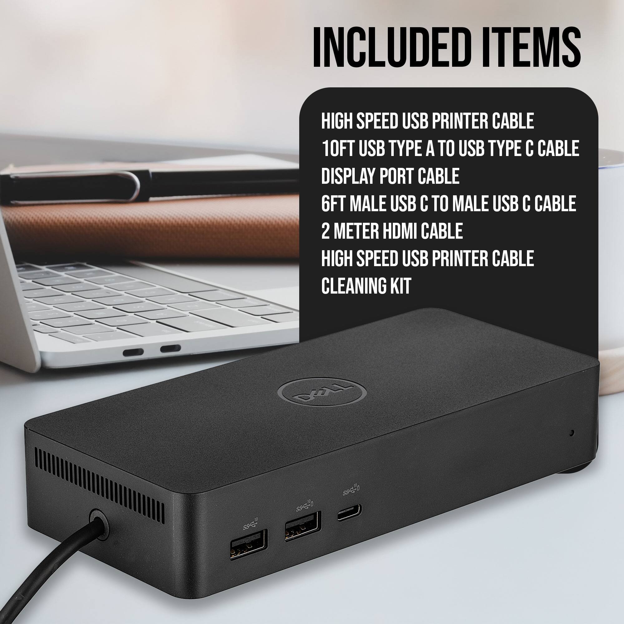 INCLUDED ITEMS

- HIGH SPEED USB PRINTER CABLE
- 10FT USB TYPE A TO USB TYPE C CABLE
- DISPLAY PORT CABLE
- 6FT MALE USB C TO MALE USB C CABLE
- 2 METER HDMI CABLE
- HIGH SPEED USB PRINTER CABLE
- CLEANING KIT