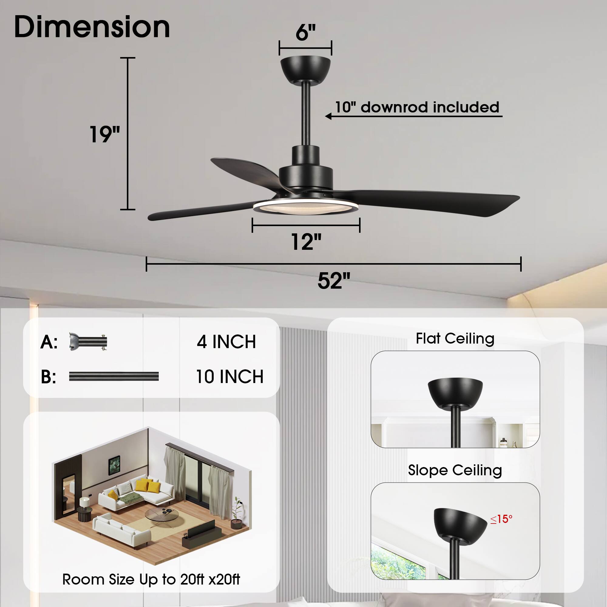 Dimension  
6"  
19"  
10" downrod included  
12"  
52"  

A: 4 INCH  
B: 10 INCH  

Flat Ceiling  
Slope Ceiling ≤15°  

Room Size Up to 20ft x 20ft